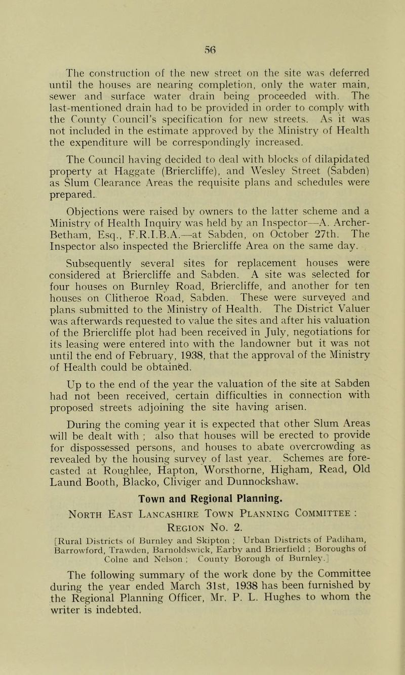 The construction of the new street r)n the site was deferred until the houses are nearing completion, only the water main, sewer and surface water drain being proceeded with. The last-mentioned drain had to be provided in order to comply with the County ('ouncil’s specification for new streets. As it was not included in the estimate approved by the Ministry of Health the expenditure will be correspondingly increased. The Council having decided to deal with blocks of dilapidated property at Haggate (Briercliffe), and Wesley Street (Sabden) as Slum Clearance Areas the requisite plans and schedules were prepared. Objections were raised by owners to the latter scheme and a Ministry of Health Inquiry was held by an Inspector—A. .\rcher- Betham, Esq., F.R.I.B.A.—-at Sabden, on October 27th. The Inspector also inspected the Briercliffe Area on the same day. Subsequently several sites for replacement houses were considered at Briercliffe and Sabden. A site was selected for four houses on Burnley Road, Briercliffe, and another for ten houses on Clitheroe Road, Sabden. These were surveyed and plans submitted to the Ministry of Health. The District Valuer was afterwards requested to value the sites and after his valuation of the Briercliffe plot had been received in July, negotiations for its leasing were entered into with the landowner but it was not until the end of February, 1938, that the approval of the Ministry of Health could be obtainfed. Up to the end of the year the valuation of the site at Sabden had not been received, certain difficulties in connection with proposed streets adjoining the site having arisen. During the coming year it is expected that other Slum Areas will be dealt with ; also that houses will be erected to provide for dispossessed persons, and houses to abate overcrowding as revealed by the housing survey of last year. Schemes are fore- casted at Roughlee, Hapton, Worsthorne, Higham, Read, Old Laund Booth, Blacko, Cliviger and Dunnockshaw. Town and Regional Planning. North Fast Lancashire Town Planning Committee : Region No. 2. [Rural Districts of Burnley and Skipton ; Urban Districts of Padihani, Barrowford, Trawdcn, Barnoldswick, Earby and Brierfield ; Boroughs of Colne and Nelson ; County Borough of Burnley.] The following summary of the work done by the Committee during the year ended March 31st, 1938 has been furnished by the Regional Planning Officer, Mr. P. L. Hughes to whom the writer is indebted.