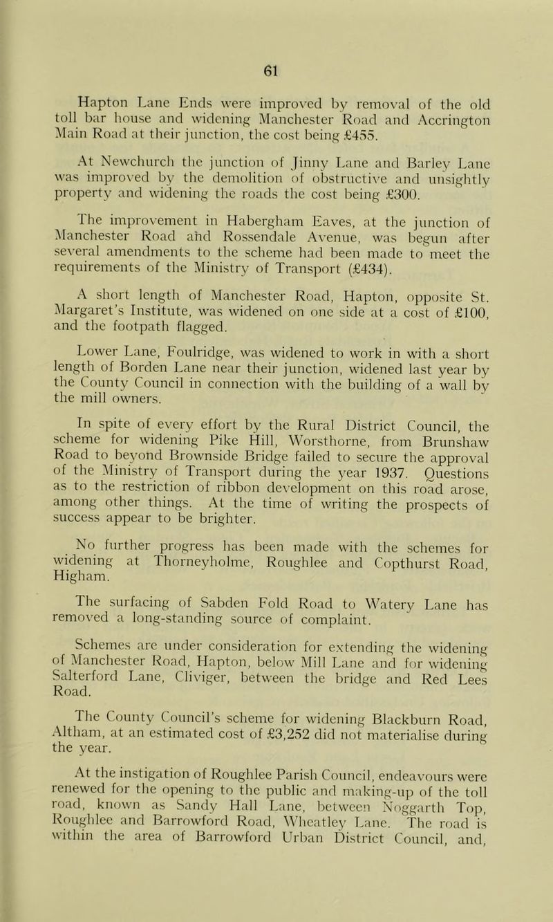 Hapton Lane Ends were improved by removal of the old toll bar house and widening Manchester Road and Accrington Main Road at their junction, the cost being £455. At Newcluirch the junction of Jinny Lane and Barley Lane was improved by the demolition of obstructive and unsightly property and widening the roads the cost being .£600. The impro\-ement in Habergham Eaves, at the junction of Manchester Road and Rossendale A\'enue, was l')cgun after se\-eral amendments to the scheme had been made to' meet the requirements of the Ministry of Transport (.£434). A short length of Manchester Road, Hapton, opposite St. Margaret’s Institute, was widened on one side at a cost of £100, and the footpath flagged. Lower Lane, Foulridge, was widened to work in with a shcud length of Borden Lane near their junction, widened last year by the County Council in connection with the building of a wall by the mill owners. In spite of every effort by the Rural District Council, the ■scheme for widening Pike Hill, Worsthorne, from Brunshaw Road to beyond Brownside Bridge failed to secure the approval of the Ministry of Transport during the year 1937. Questions as to the restriction of ribbon development on this road arose, among other things. At the time of writing the prospects of success appear to be brighter. No further progress has been made with the schemes for widening at Thorneyholme, Roughlee and Copthurst Road High am. The surfacing of Sabden Fold Road to Watery Lane has removed a long-standing source of complaint. Schemes are under consideration for e.xtending the widening of Manchester Road, Hapton, below Mill Lane and for widening Salterford Lane, Clixiger, between the bridge and Red Lees Road. The County (ouncil’s scheme for widening Blackburn Road, Altham, at an estimated cost of .£3,252 did not materialise during the year. At the instigation of Roughlee Parish Council, endeavours were renewed for the opening to the public and making-up of the toll road, known as Sandy Hall Lane, between Noggarth Top, Roughlee and Barrowford Road, Wheatley Lane. The road is within the area of Barrowford Urban District Council, and.