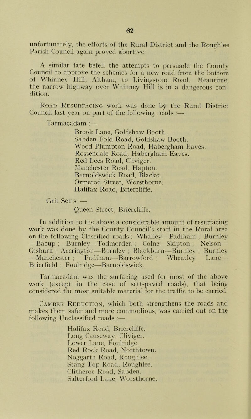 unfoi tunately, the efforts of the Rural District and the Roughlee Parish Council again proved abortive. A similar fate befell the attempts to persuade the County Council to approve the schemes for a new road from the bottom of Whinney Hill, Altham, to Li\’ingstone Road. Meantime, the narrow highway over Whinney Hill is in a dangerous con- dition. Road ResurfacinCt work was done b5^ the Rural District Council last year on part of the following roads :— Tarmacadam ;— Brook Lane, Goldshaw Booth. Sabden Fold Road, Goldshaw Booth. Wood Plumpton Road, Habergham Eaves. Rossendale Road, Habergham Eaves. Red Lees Road, Cliviger. Manchester Road, Hapton. Barnoldswick Road, Blacko. Ormerod Street, Worsthorne. Halifax Road, Briercliffe. Grit Setts :— Queen Street, Briercliffe. In addition to the above a considerable amount of resurfacing work was done by the County Council’s staff in the Rural area on the following Classified roads : Whallej'—Padiham ; Burnley —Bacup ; Burnley—Todmorden ; Colne—Skipton ; Nelson— Gisburn ; Accrington—Burnley ; Blackburn —Burnley ; Burnley —Manchester ; Padiham—Barrowford ; Wheatley Lane— Brierfield ; Foulridge—Barnoldswick. Tarmacadam was the surfacing used for most of the abo\’e work (except in the case of sett-paved roads), that being considered the most suitable material for the traffic to be carried. Camber Reduction, which both strengthens the roads and makes them safer and more commodious, was carried out on the following Lhiclassified roads ;— Halifax Road, Briercliffe. I,ong Causeway, Cliviger. Lower Lane, Foulridge. Red Rock Road, Northtown. Noggarth Road, Roughlee. Stnng Top Road, Roughlee. Clitheroe Road, Sabden. Saltcrford Lane, Worsthorne.