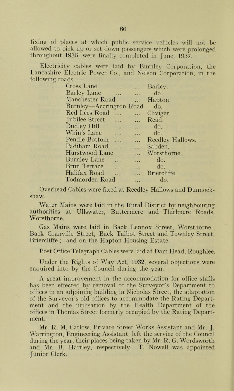 fixing of ])l;iccs at wliicli pul)lic scrx’ice \’ehiclcs will not bo allowed to pick up or set down passengers which were prolonged throughout 1936, were finally completed in June, 1937. Electricity cables were laid by Burnley Corporation, the Lancashire Electric Power Co., and Nelson Corporation, in the following roads :— Cross Lane Barley Lane Manchester Road Burnley—Accrington Road Red Lees Road Jubilee Street Dudley Hill Whin’s Lane Pendle Bottom Padiham Road Hurstwood Lane Burnley Lane Brun Terrace Halifax Road Todmorden Road Barley. do. Hapton. do. Cliviger. Read. do. do. Reedley Hallows. Sabden. Worsthorne. do. do. Briercliffe. do. Ov'erhead Cables were fixed at Reedley Hallows and Dunnock- shaw. Water Mains were laid in the Rural District by neighbouring authorities at Ullswater, Buttermere and Thirlmere Roads, Worsthorne. Gas Mains were laid in Back Lennox Street, Worsthorne ; Back Granville Street, Back Talbot Street and Townley Street, Briercliffe ; and on the Hapton Housing Estate. Post Office Telegraph Cables were laid at Dam Head, Roughlee. Linder the Rights of Way Act, 1932, several objections were enquired into by the Council during the year. A great improvement in the accommodation for office staffs has been effected by removal of the Surveyor’s Department to offices in an adjoining building in Nicholas Street, the adaptation of the Surveyor’s old offices to accommodate the Rating Depart- ment and the utilisation by the Health Department of the offices in Thomas Street formerly occupied by the Rating Depart- ment. Mr. R. M. Catlow, Private Street Works Assistant and Mr. J. Warrington, Engineering Assistant, left the service of the Council during the year, their places being taken by Mr. R. G. Wordsworth and Mr. B. Hartley, respectively. T. Nowell was appointed Junior Clerk.
