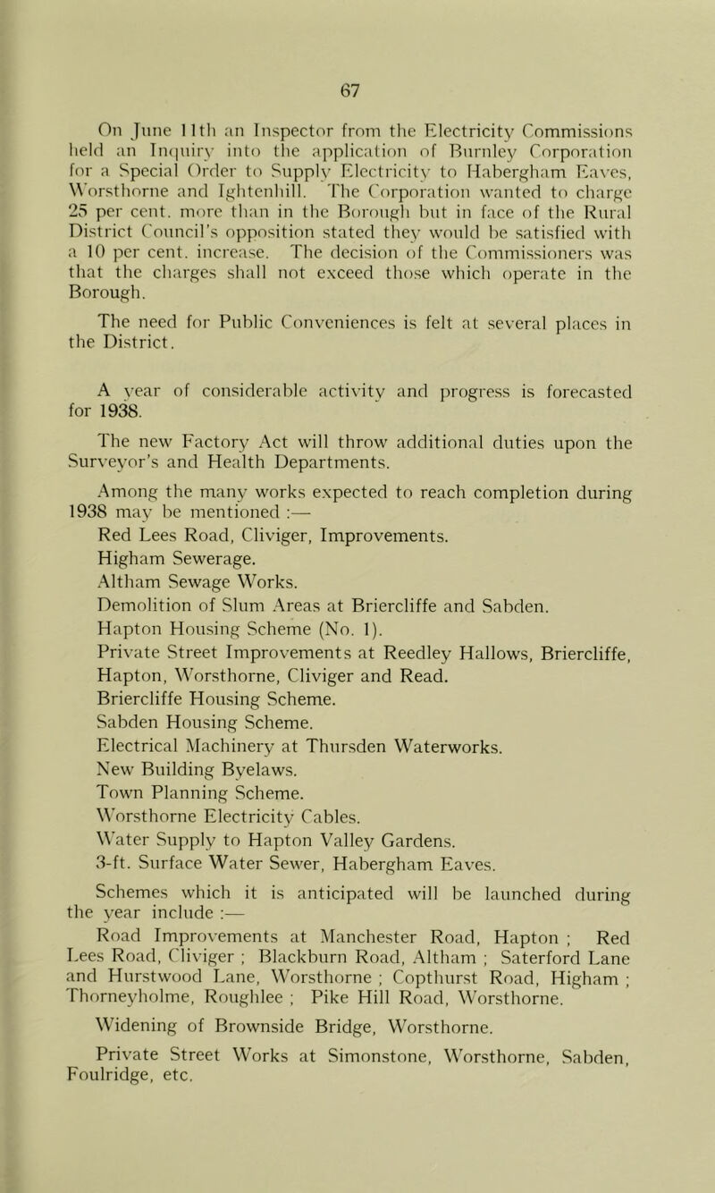On June 11th an Inspector from tlie Electricity Commissions held an TiKjnirv into tlic application of Bnrnlej^ Corporation for a Special Order to Supply Electricity to Habergham Ea^■cs, Worsthorne and Ightcnhill. The Corporation wanted to charge 25 per cent, more than in the Borough bnt in face of the Rural District Council’s opposition stated they would be satisfied with a 10 per cent, increase. The decision of the Commissioners was that the charges shall not exceed those which operate in the Borough. The need for Public Conveniences is felt at .several places in the District. A vear of considerable activity and juogress is forecasted for 1938. The new Factory Act will throw additional duties upon the Surveyor’s and Health Departments. Among the many works expected to reach completion during 1938 may be mentioned :— Red Lees Road, Cliviger, Improvements. Higham Sewerage. .Mtham Sewage Works. Demolition of Slum Areas at Briercliffe and Sabden. Hapton Housing Scheme (No. 1). Private Street Improvements at Reedley Hallows, Briercliffe, Hapton, Wor.sthorne, Cliviger and Read. Briercliffe Housing Scheme. Sabden Housing Scheme. Electrical Machinery at Thnrsden Waterworks. New Building Byelaws. Town Planning Scheme. Worsthorne Electricity Cables. Water Supply to Hapton Valley Gardens. 3-ft. Surface Water Sewer, Habergham Eaves. Schemes which it is anticipated will be launched during the year include ;— Road Improvements at Manchester Road, Hapton ; Red Lees Road, Cliviger ; Blackburn Road, Altham ; Saterford Lane and Hurstwood Lane, Worsthorne ; Copthurst Road, Higham ; Thorneyholme, Roughlee ; Pike Hill Road, Worsthorne. Widening of Brownside Bridge, Worsthorne. Private Street Works at Simonstone, Worsthorne, Sabden, Foulridge, etc.