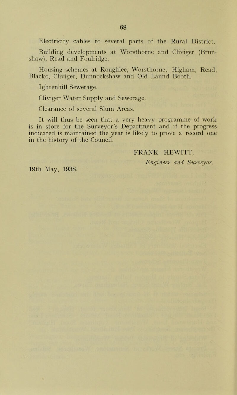 Electricity cables to sev'eral parts of the Rural District. Building developments at Worsthorne and Cliviger (Brun- shaw), Read and Foulridge. Housing schemes at Roughlee, Worsthorne. Higham, Read, Blacko, Cliviger, Dunnockshaw and Old Laund Booth. Ightenhill Sewerage. Cliviger Water Supply and Sewerage. Clearance of several Slum Areas. It will thus be seen that a very heavy programme of work is in store for the Surveyor’s Department and if the progress indicated is maintained the year is likely to prove a record one in the history of the Council. FRANK HEWITT, Engineer and Surveyor. 19th May, 1938.