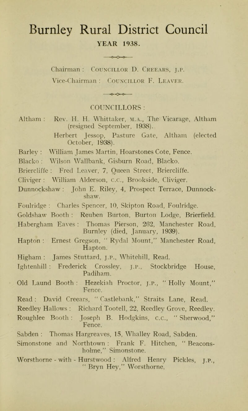 YEAR 1938. Chairman : Councillok 1). Creeaks, j.r. \'ire-Chairman : ('ouncillor V. Leaver. COUNCILLORS : Altham : Rev. 11. H. Whittaker, m.a., The Vicarage, Altham (resigned September, 1938). Herl-)ert Jessop, Pasture Gate, AlthaTU (elected October, 1938). Bariev : Vhlliam James Martin, Hoarstones Cote, Fence. Blacko : Wilson Wallbank, Gisbiirn Road, Blacko. Briercliffe : Fred Leaver, 7, Queen Street, Briercliffe. Cliviger : William .Alderson, c.c., Brookside, Cliviger. Dunnockshaw : John E. Riley, 4, Prospect Terrace, Dunnock- shaw. Foulridge ; Charles Spencer, 10, Skipton Road, Foulridge. Goldshaw Booth ; Reuben Burton, Burton Lodge, Brierfielcl. Habergham Eaves : Thomas Pierson, 262, Manchester Road, Burnley (died, January, 1939). Hapton : Ernest Gregson,  Rydal Mount,” Manchester Road, Hapton. Higham : James Stuttard, j.p., Whitehill, Read. Tghtenhill ; Frederick Crossley, j.i>., Stockbridge House, Padiham. Old Laund Booth ; Hezekiah Proctor, j.p., ‘‘ Holly Mount,” Fence. Read: David Creears, ” Castlebank,” Straits Lane, Read. Reedley Hallows ; Richard Tootell, 22, Reedley Gro\'e, Reedley. Roughlee Booth : Joseph B. Hodgkins, c.c., ‘‘ Sherwood,” Fence. Sabden : Thomas Hargreaves, 15, Whalley Road, Sabden. Simonstone and Northtown : Frank F. Hitchen,  Beacons- holme,” Simonstone. Worsthorne - with - Hurstwood ; Alfred Henry Pickles, j.p., ” Bryn Hey,” Worsthorne,