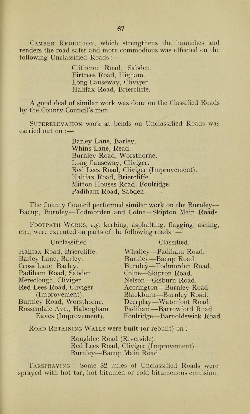 Camber Reduction, whicli strengthens the Imunchcs and renders the road safer and more commodions was effected on the following Unclassified Roads — Clitheroe Road, Sabden. Firtrees Road, Higham. Long Causeway, Cliviger. Halifax Road, Briercliffe. A good deal of similar work was done on the Classified Roads by the County Council’s men. Superelevation work at bends on Unclassified Roads was carried out on :— Barley Lane, Barley. Whins Lane, Read. Burnley Road, Worsthorne. Long Causeway, Cliviger. Red Lees Road, Cliviger (Improvement). Halifax Road, Briercliffe. Mitton Houses Road, Foulridge. Padiham Road, Sabden. The County Council performed similar work on the Burnley— Bacup, Burnley—Todmorden and Colne—Skipton Main Roads. Footpath Works, e.g. kerbing, asphalting, flagging, ashing, etc., were executed on parts of the following roads :— Unclassified. Halifax Road, Briercliffe. Barley Lane, Barley. Cross Lane, Barley. Padiham Road, Sabden. Mereclough, Cliviger. Red Lees Road, Cliviger (Improvement). Burnley Road, Worsthorne. Rossendale Ave., Habergham Eaves (Improvement). Classified. Whalley—Padiham Road. Burnley—Bacup Road. Burnley—Todmorden Road. Colne—Skipton Road. Nelson—Gisburn Road. Accrington—Burnley Road. Blackburn—Burnley Road. Deerplay—Waterfoot Road. Padiham—^Barrowford Road. Foulridge—Barnoldswick Road Road Retaining Walls were built (or rebuilt) on ;— Roughlee Road (Riverside). Red Lees Road, Cliviger (Improvement). Bnrnley—Bacup Main Road. Tarspraving : Some 32 miles of Unclassified Roads were sprayed with hot tar, hot bitumen or cold bitumenoiis emulsion.