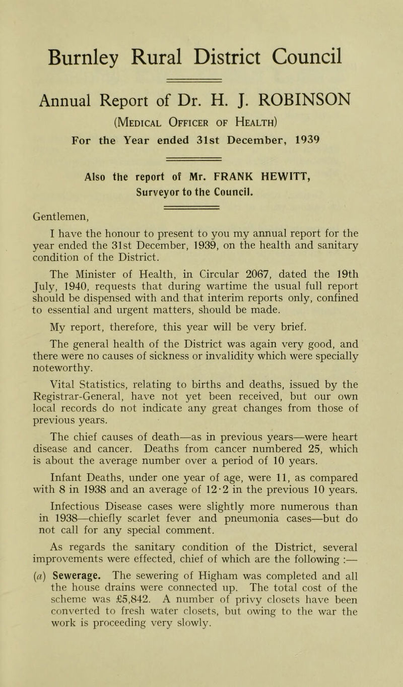 Burnley Rural District Council Annual Report of Dr. H. J. ROBINSON (Medical Officer of Health) For the Year ended 31st December, 1939 Also the report of Mr. FRANK HEWITT, Surveyor to the Council. Gentlemen, I have the honour to present to you my annual report for the year ended the 31st December, 1939, on the health and sanitary condition of the District. The Minister of Health, in Circular 2067, dated the 19th July, 1940, requests that during wartime the usual full report should be dispensed with and that interim reports only, confined to essential and urgent matters, should be made. My report, therefore, this year will be very brief. The general health of the District was again very good, and there were no causes of sickness or invalidity which were specially noteworthy. Vital Statistics, relating to births and deaths, issued by the Registrar-General, have not yet been received, but our own local records do not indicate any great changes from those of previous years. The chief causes of death—as in previous years—were heart disease and cancer. Deaths from cancer numbered 25, which is about the average number over a period of 10 years. Infant Deaths, under one year of age, were 11, as compared with 8 in 1938 and an average of 12-2 in the previous 10 years. Infectious Disease cases were slightly more numerous than in 1938—chiefly scarlet fever and pneumonia cases—but do not call for any special comment. As regards the sanitary condition of the District, several improvements were effectecl, chief of which are the following :— {a) Sewerage, The sewering of Higham was completed and all the house drains were connected up. The total cost of the scheme was £5,842. A number of privy closets have been converted to fresh water closets, but owing to the war the work is proceeding very slowly.