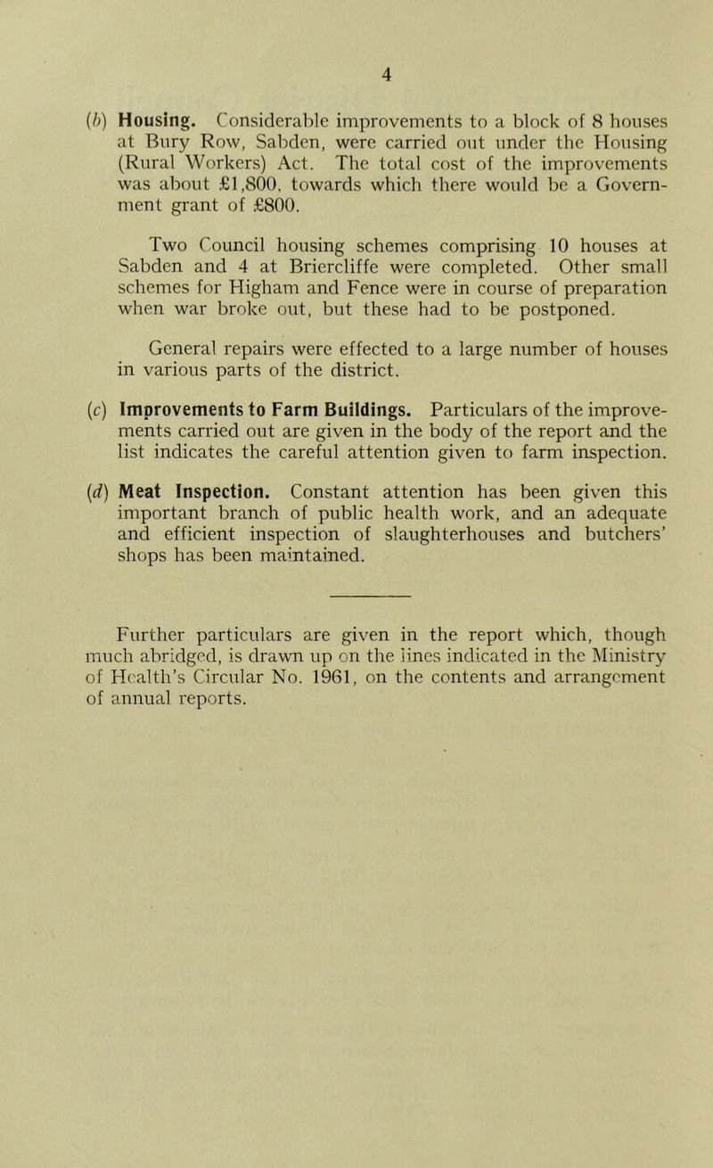 {b) Housing. Considerable improvements to a block of 8 houses at Bury Row, Sabden, were carried out under the Housing (Rural Workers) Act. The total cost of the improvements was about £1,800, towards which there would be a Govern- ment grant of £800. Two Council housing schemes comprising 10 houses at Sabden and 4 at Briercliffe were completed. Other small schemes for Higham and Fence were in course of preparation when war broke out, but these had to be postponed. General repairs were effected to a large number of houses in various parts of the district. (c) Improvements to Farm Buildings. Particulars of the improve- ments carried out are given in the body of the report and the list indicates the careful attention given to farm inspection. {d) Meat Inspection. Constant attention has been given this important branch of public health work, and an adequate and efficient inspection of slaughterhouses and butchers’ shops has been maintained. Further particulars are given in the report which, though much abridged, is drawn up on the lines indicated in the Ministry of Health’s Circular No. 1961, on the contents and arrangement of annual reports.
