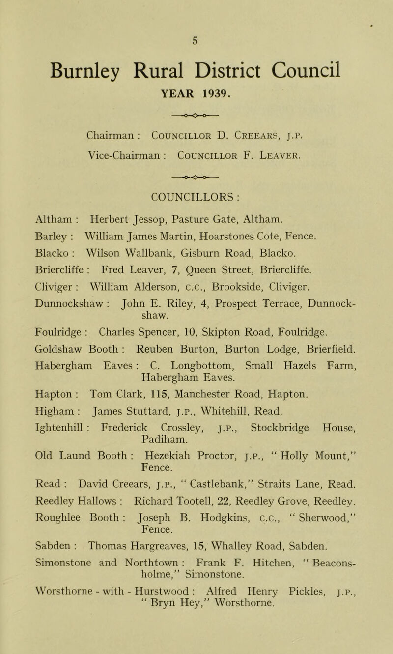 Burnley Rural District Council YEAR 1939. Chairman : Councillor D. Creears, j.r. Vice-Chairman : Councillor F. Leaver. COUNCILLORS ; Altham : Herbert Jessop, Pasture Gate, Altham. Barley : William James Martin, Hoarstones Cote, Fence. Blacko : Wilson Wallbank, Gisburn Road, Blacko. Briercliffe : Fred Leaver, 7, Queen Street, Briercliffe. Cliviger : William Alderson, c.c., Brookside, Cliviger. Dunnockshaw : John E. Riley, 4, Prospect Terrace, Dunnock- shaw. Foulridge ; Charles Spencer, 10, Skipton Road, Foulridge. Goldshaw Booth : Reuben Burton, Burton Lodge, Brierfield. Habergham Eaves : C. Longbottom, Small Hazels Farm, Habergham Eaves. Hapton : Tom Clark, 115, Manchester Road, Hapton. Higham : James Stuttard, j.p., Whitehill, Read. Ightenhill ; Frederick Crossley, j.p., Stockbridge House, Padiham. Old Laund Booth : Hezekiah Proctor, j.p., “ Holly Mount,” Fence. Read : David Creears, j.p., ” Castlebank,” Straits Lane, Read. Reedley Hallows : Richard Tootell, 22, Reedley Grove, Reedley. Roughlee Booth : Joseph B. Hodgkins, c.c., ” Sherwood,” Fence. Sabden : Thomas Hargreaves, 15, Whalley Road, Sabden. Simonstone and Northtown : Frank F. Hitchen,  Beacons- holme,” Simonstone. Worsthorne - with - Hurstwood : Alfred Henry Pickles, j.p., “ Bryn Hey,” Worsthorne.