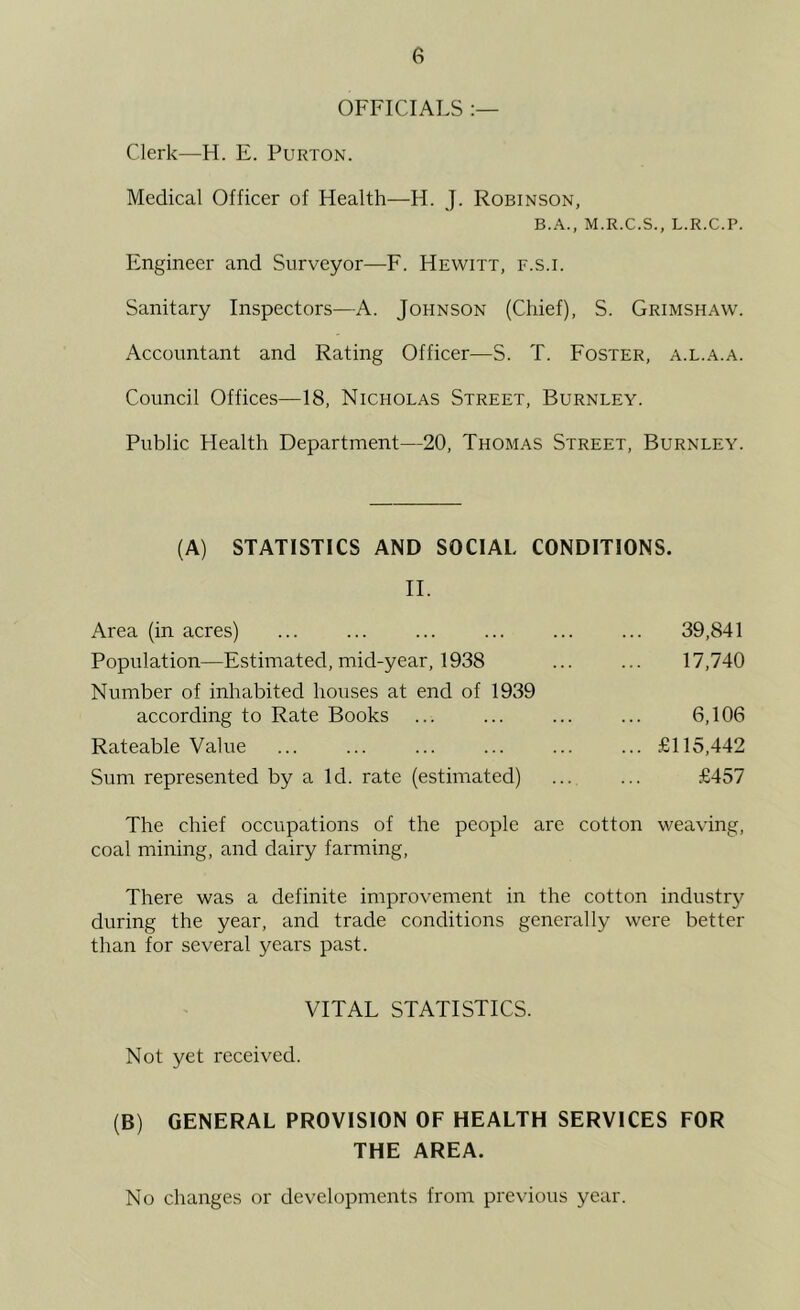 OFFICIALS Clerk—H. E. Purton. Medical Officer of Health—H. J. Robinson, B.A., M.R.C.S., L.R.C.P. Engineer and Surveyor—F. Hewitt, f.s.i. Sanitary Inspectors—A. Johnson (Chief), S. Grimshaw. Accountant and Rating Officer—S. T. Foster, a.l.a.a. Council Offices—18, Nicholas Street, Burnley. Public Health Department—20, Thomas Street, Burnley. (A) STATISTICS AND SOCIAL CONDITIONS. II. Area (in acres) ... ... ... ... ... ... 39,841 Population—Estimated, mid-year, 1938 ... ... 17,740 Number of inhabited houses at end of 1939 according to Rate Books ... ... ... ... 6,106 Rateable Value £115,442 Sum represented by a Id. rate (estimated) ... ... £457 The chief occupations of the people are cotton weaving, coal mining, and dairy farming. There was a definite improvement in the cotton industry during the year, and trade conditions generally were better than for several years past. VITAL STATISTICS. Not yet received. (B) GENERAL PROVISION OF HEALTH SERVICES FOR THE AREA. No changes or developments from previous year.