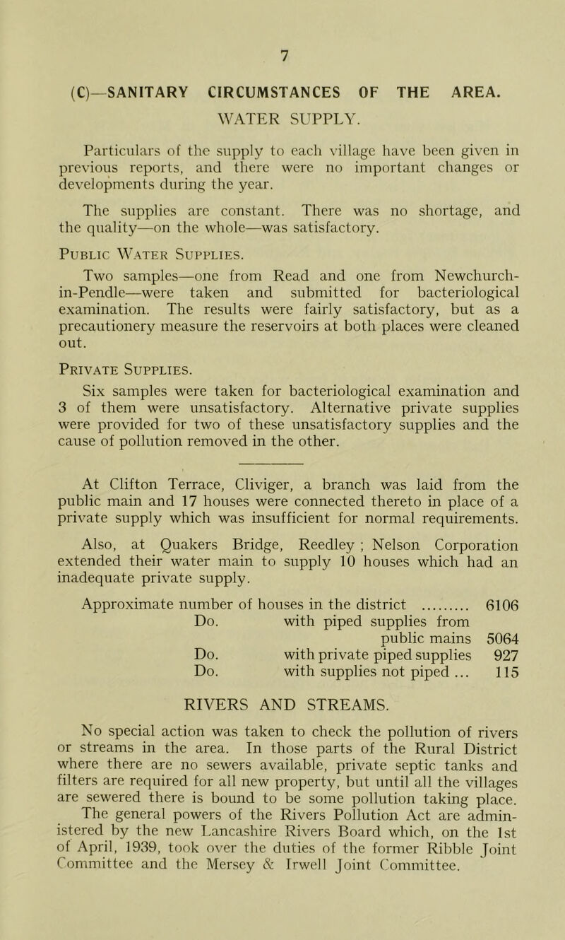 (C)—SANITARY CIRCUMSTANCES OF THE AREA. WATER SUPPLY. Particulars of the supply to each village have been given in previous reports, and there were no important changes or developments during the year. The supplies are constant. There was no shortage, and the quality—on the whole—was satisfactory. Public Water Supplies. Two samples—one from Read and one from Newchurch- in-Pendle—were taken and submitted for bacteriological examination. The results were fairly satisfactory, but as a precautionery measure the reservoirs at both places were cleaned out. Private Supplies. Six samples were taken for bacteriological examination and 3 of them were unsatisfactory. Alternative private supplies were provided for two of these unsatisfactory supplies and the cause of pollution removed in the other. At Clifton Terrace, Cliviger, a branch was laid from the public main and 17 houses were connected thereto in place of a private supply which was insufficient for normal requirements. Also, at Quakers Bridge, Reedley ; Nelson Corporation extended their water main to supply 10 houses which had an inadequate private supply. Approximate number of houses in the district 6106 Do. with piped supplies from public mains 5064 Do. with private piped supplies 927 Do. with supplies not piped ... 115 RIVERS AND STREAMS. No special action was taken to check the pollution of rivers or streams in the area. In those parts of the Rural District where there are no sewers available, private septic tanks and filters are required for all new property, but until all the villages are sewered there is bound to be some pollution taking place. The general powers of the Rivers Pollution Act are admin- istered by the new Lancashire Rivers Board which, on the 1st of April, 1939, took over the duties of the former Ribble Joint Committee and the Mersey & Irwell Joint Committee.