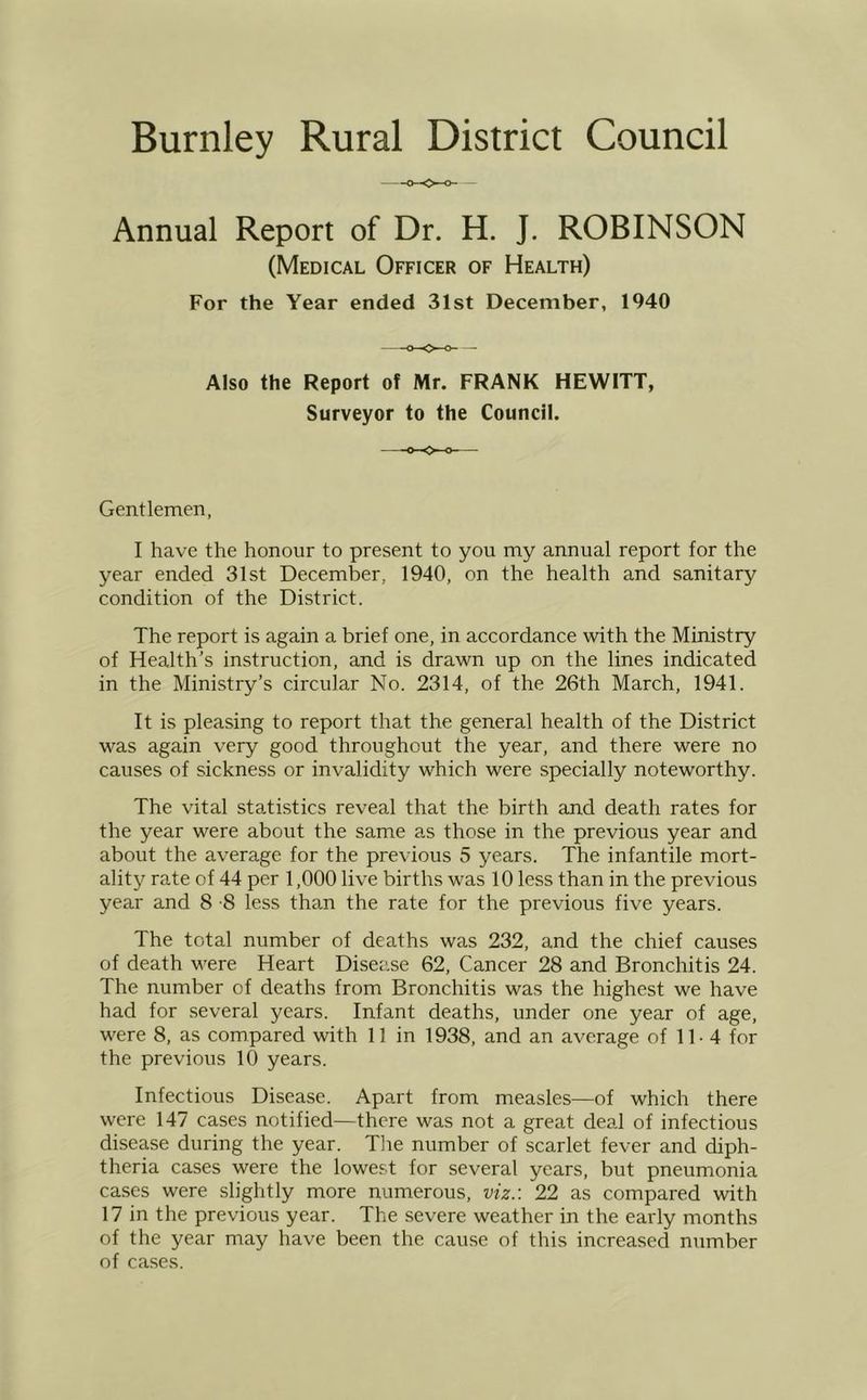 Annual Report of Dr. H. J. ROBINSON (Medical Officer of Health) For the Year ended 31st December, 1940 Also the Report of Mr. FRANK HEWITT, Surveyor to the Council. Gentlemen, I have the honour to present to you my annual report for the year ended 31st December, 1940, on the health and sanitary condition of the District. The report is again a brief one, in accordance with the Ministry of Health’s instruction, and is drawn up on the lines indicated in the Ministry’s circular No. 2314, of the 26th March, 1941. It is pleasing to report that the general health of the District was again very good throughout the year, and there were no causes of sickness or invalidity which were specially noteworthy. The vital statistics reveal that the birth and death rates for the year were about the same as those in the previous year and about the average for the previous 5 years. The infantile mort- ality rate of 44 per 1,000 live births was 10 less than in the previous year and 8 -8 less than the rate for the previous five years. The total number of deaths was 232, and the chief causes of death were Heart Disease 62, Cancer 28 and Bronchitis 24. The number of deaths from Bronchitis was the highest we have had for several years. Infant deaths, under one year of age, were 8, as compared with 11 in 1938, and an average of 11- 4 for the previous 10 years. Infectious Disease. Apart from measles—of which there were 147 cases notified—there was not a great deal of infectious disease during the year. Tine number of scarlet fever and diph- theria cases were the lowest for several years, but pneumonia cases were slightly more numerous, viz.: 22 as compared with 17 in the previous year. The severe weather in the early months of the year may have been the cause of this increased number of cases.