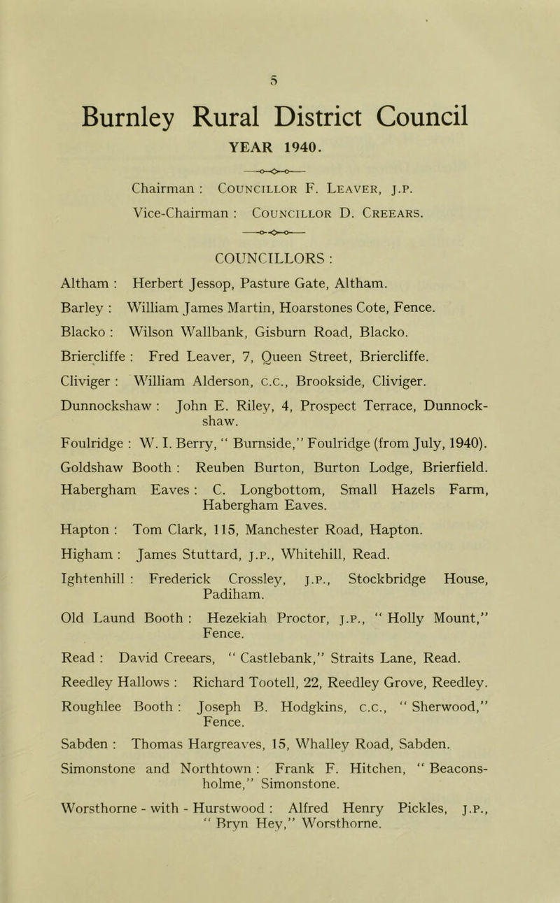 Burnley Rural District Council YEAR 1940. Chairman : Councillor F. Leaver, j.p. Vice-Chairman : Councillor D. Creears. COUNCILLORS : Altham : Herbert Jessop, Pasture Gate, Altham. Barley : William James Martin, Hoarstones Cote, Fence. Blacko : Wilson Wallbank, Gisburn Road, Blacko. Briercliffe : Fred Leaver, 7, Oueen Street, Briercliffe. Cliviger : William Alderson, c.c., Brookside, Cliviger. Dunnockshaw : John E. Riley, 4, Prospect Terrace, Dunnock- shaw. Foulridge : W. I. Berry, “ Burnside,” Foulridge (from July, 1940). Goldshaw Booth : Reuben Burton, Burton Lodge, Brierfield. Habergham Eaves: C. Longbottom, Small Hazels Farm, Habergham Eaves. Hapton : Tom Clark, 115, Manchester Road, Hapton. Higham : James Stuttard, j.p., Whitehill, Read. Ightenhill : Frederick Crossley, j.p., Stockbridge House, Padiham. Old Laund Booth : Hezekiah Proctor, j.p., “ Holly Mount,” Fence. Read : David Creears, “ Castlebank,” Straits Lane, Read. Reedley Hallows : Richard Tootell, 22, Reedley Grove, Reedley. Roughlee Booth : Joseph B. Hodgkins, c.c., “ Sherwood,” Fence. Sabden : Thomas Hargreaves, 15, Whalley Road, Sabden. Simonstone and Northtown : Frank F. Hitchen, “ Beacons- holme,” Simonstone. Worsthorne - with - Hurstwood : Alfred Henry Pickles, j.p., “ Bryn Hey,” Worsthorne.