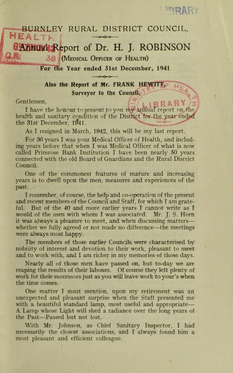 —BURNLEY RURAL DISTRICT COUNCIL, health ; — fiAJ5»ttftl*$teport of Dr. H. J. ROBINSON 38 (Medical Officer of Health) For~tHe Year ended 31st December, 1941 Also the Report of Mr. FRANK HEWITT, Surveyor to the Gentlemen, I have the honour to present to you health and sanitary condition of the the 31st December, 1$41. As I resigned in March, 1942, this will be my last report. For 36 years I was your Medical Officer of Health, and includ- ing years before that when I was Medical Officer of what is now called Primrose Bank Institution I have been nearly 50 years connected with the old Board of Guardians and the Rural Disrrict Council. One of the commonest features of mature and increasing years is to dwell upon the men, measures and experiences of the past. I remember, of course, the help and co-operation of the present and recent members of the Council and Staff, for which I am grate- ful. But of the 40 and more earlier years I cannot write as I would of the men with whom I was associated. Mr. J. S. Horn it was always a pleasure to meet, and when discussing matters— whether we fully agreed or not made no difference—the meetings were always most happy. The members of those earlier Councils were characterised by nobidty of interest and devotion to their work, pleasant to meet and to work with, and I am richer in my memories of those days. Nearly all of those men have passed on, but to-day we are reaping the results of their labours. Of course they left plenty of work for their successors just as you will leave work to your’s when the time comes. One matter I must mention, upon my retirement was an unexpected and pleasant surprise when the Staff presented me with a beautiful standard lamp, most useful and appropriate— A Lamp whose Light will shed a radiance over the long years of the Past—Passed but not lost. With Mr. Johnson, as Chief Sanitary Inspector, I had necessarily the closest associations, and I always found him a most pleasant and efficient colleague.