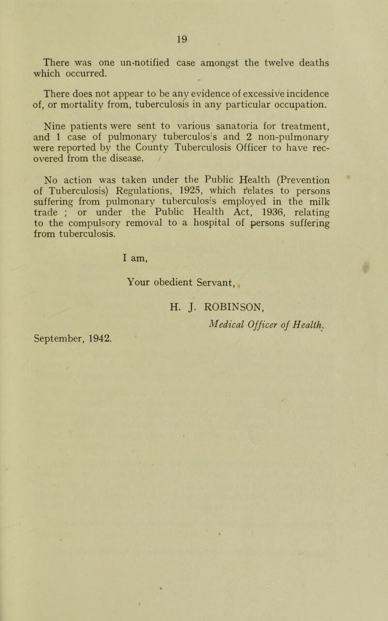 There was one un-notified case amongst the twelve deaths which occurred. There does not appear to be any evidence of excessive incidence of, or mortality from, tuberculosis in any particular occupation. Nine patients were sent to various sanatoria for treatment, and 1 case of pulmonary tuberculos:s and 2 non-pulmonary were reported by the County Tuberculosis Officer to have rec- overed from the disease. No action was taken under the Public Health (Prevention of Tuberculosis) Regulations, 1925, which relates to persons suffering from pulmonary tuberculosis employed in the milk trade ; or under the Public Health Act, 1936, relating to the compulsory removal to a hospital of persons suffering from tuberculosis. I am, Your obedient Servant, September, 1942. H. J. ROBINSON, Medical Officer of Health.