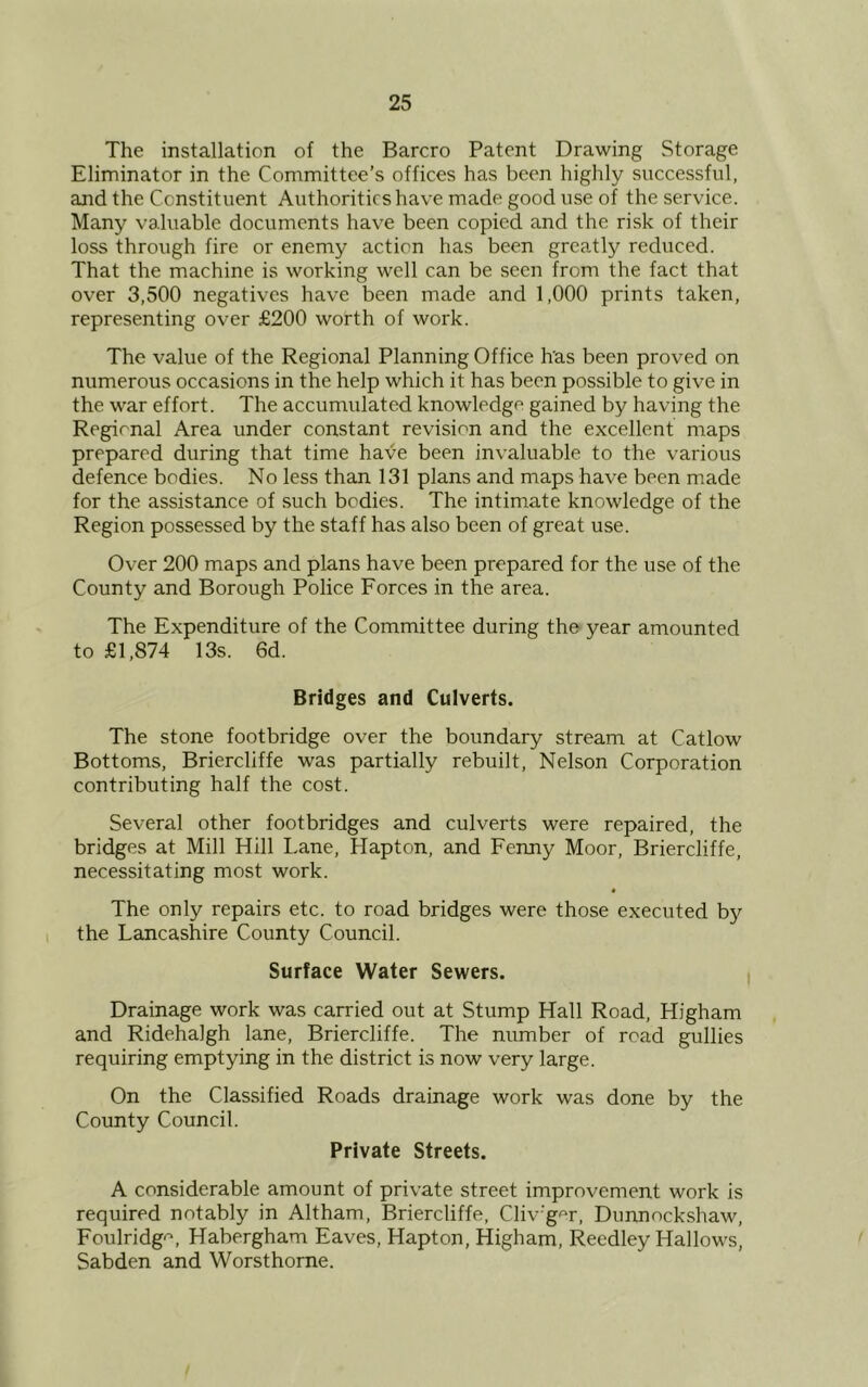 The installation of the Barcro Patent Drawing Storage Eliminator in the Committee’s offices has been highly successful, and the Constituent Authorities have made good use of the service. Many valuable documents have been copied and the risk of their loss through fire or enemy action has been greatly reduced. That the machine is working well can be seen from the fact that over 3,500 negatives have been made and 1,000 prints taken, representing over £200 worth of work. The value of the Regional Planning Office has been proved on numerous occasions in the help which it has been possible to give in the war effort. The accumulated knowledge gained by having the Regional Area under constant revision and the excellent maps prepared during that time have been invaluable to the various defence bodies. No less than 131 plans and maps have been made for the assistance of such bodies. The intimate knowledge of the Region possessed by the staff has also been of great use. Over 200 maps and plans have been prepared for the use of the County and Borough Police Forces in the area. The Expenditure of the Committee during the year amounted to £1,874 13s. 6d. Bridges and Culverts. The stone footbridge over the boundary stream at Catlow Bottoms, Briercliffe was partially rebuilt, Nelson Corporation contributing half the cost. Several other footbridges and culverts were repaired, the bridges at Mill Hill Lane, Hapton, and Fenny Moor, Briercliffe, necessitating most work. The only repairs etc. to road bridges were those executed by the Lancashire County Council. Surface Water Sewers. Drainage work was carried out at Stump Hall Road, Higham and Ridehalgh lane, Briercliffe. The number of road gullies requiring emptying in the district is now very large. On the Classified Roads drainage work was done by the County Council. Private Streets. A considerable amount of private street improvement work is required notably in Altham, Briercliffe, Cliv'ger, Dunnockshaw, Foulridgo, Habergham Eaves, Hapton, Higham, Reedley Hallows, Sabden and Worsthorne.