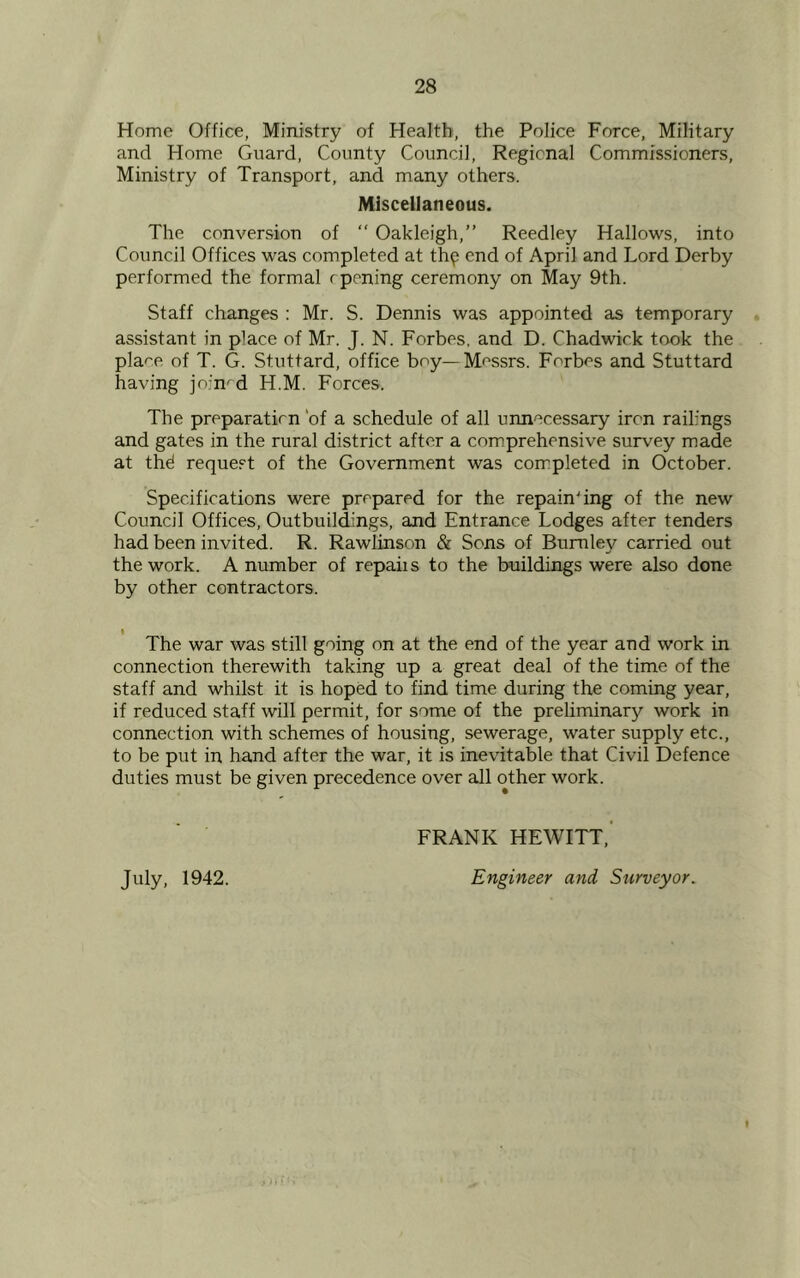 Home Office, Ministry of Health, the Police Force, Military and Home Guard, County Council, Regional Commissioners, Ministry of Transport, and many others. Miscellaneous. The conversion of “ Oakleigh,” Reedley Hallows, into Council Offices was completed at th^ end of April and Lord Derby performed the formal r pening ceremony on May 9th. Staff changes : Mr. S. Dennis was appointed as temporary assistant in place of Mr. J. N. Forbes, and D. Chadwick took the pla^e of T. G. Stuttard, office boy— Messrs. Forbes and Stuttard having joined H.M. Forces. The preparation 'of a schedule of all unnecessary iron railings and gates in the rural district after a comprehensive survey made at thd request of the Government was completed in October. Specifications were prepared for the repainting of the new Council Offices, Outbuildings, and Entrance Lodges after tenders had been invited. R. Rawlinson & Sons of Burnley carried out the work. A number of repaiis to the buildings were also done by other contractors. The war was still going on at the end of the year and work in connection therewith taking up a great deal of the time of the staff and whilst it is hoped to find time during the coming year, if reduced staff will permit, for some of the preliminary work in connection with schemes of housing, sewerage, water supply etc., to be put in hand after the war, it is inevitable that Civil Defence duties must be given precedence over all other work. FRANK HEWITT,' July, 1942. Engineer and Surveyor.