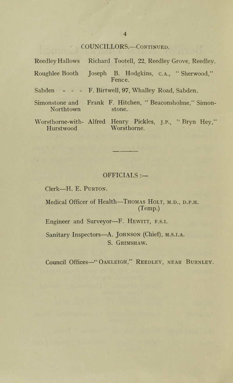 COUNCILLORS.—Continued. Reedley Hallows Richard Tootell, 22, Reedley Grove, Reedley. Roughlee Booth Joseph B. Hodgkins, c.a., “ Sherwood,” Fence. Sabden - - - F. Birtwell, 97, Whalley Road, Sabden. Simonstone and Frank F. Hitchen, ‘‘ Beaconsholme,” Simon- Northtown stone. Worsthorne-with- Alfred Henry Pickles, j.p., ” Bryn Hey,” Hurstwood Worsthorne. OFFICIALS Clerk—H. E. Purton. Medical Officer of Health—^Thomas Holt, m.d., d.p.h. (Temp.) Engineer and Surveyor—F. Hewitt, f.s.i. Sanitary Inspectors—^A. Johnson (Chief), m.s.i.a. S. Grimshaw. Council Offices—” O.akleigh,” Reedley, near Burnley.