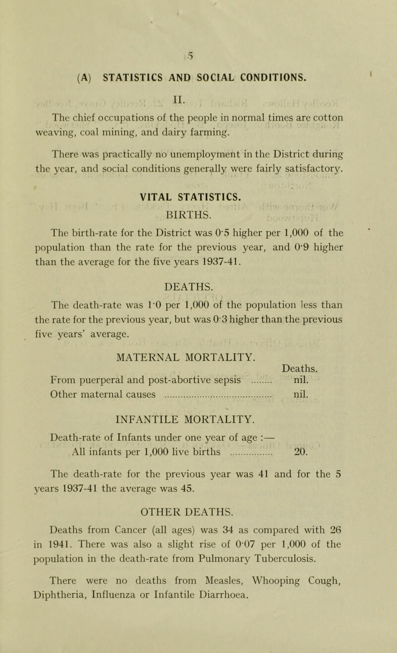 (A) STATISTICS AND SOCIAL CONDITIONS. II. The chief occupations of the people in normal times are cotton weaving, coal mining, and dairy farming. There was practically no unemployment in the District during the year, and social conditions generally were fairly satisfactory. VITAL STATISTICS. BIRTHS. The birth-rate for the District was 0'5 higher per 1,000 of the population than the rate for the previous year, and 0'9 higher than the average for the five years 1937-41. DEATHS. The death-rate was TO per 1,000 of the population less than the rate for the previous year, but was O'3 higher than the previous five years’ average. MATERNAL MORTALITY. Deaths. From puerperal and post-abortive sepsis nil. Other maternal causes nil. INFANTILE MORTALITY. Death-rate of Infants under one year of age :— All infants per 1,000 live births 20. The death-rate for the previous year was 41 and for the 5 years 1937-41 the average was 45. OTHER DEATHS. Deaths from Cancer (all ages) was 34 as compared with 26 in 1941. There was also a slight rise of 0'07 per 1,000 of the population in the death-rate from Pulmonary Tuberculosis. There were no deaths from Measles, Whooping Cough, Diphtheria, Influenza or Infantile Diarrhoea.