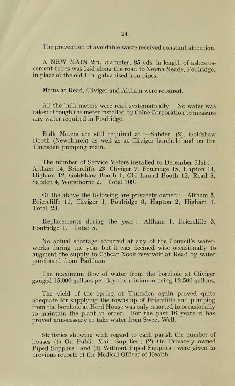 The prevention of avoidable waste received constant attention. A NEW MAIN 2in. diameter, 85 yds. in length of asbestos- cement tubes was laid along the road to Noyna Meade, Foulridge, in place of the old 1 in. galvanised iron pipes. Mains at Read, Cliviger and Altham were repaired. All the bulk meters were read systematically. No water was taken through the meter installed by Colne Corporation to measure any water required in Foulridge. Bulk Meters are still required at :—Sabden (2), Goldshaw Booth (Newchuroh) as well as at Cliviger borehole and on the Thursden pumping main. The number of Service Meters installed to December 31st :— Altham 14, Briercliffe 23, Cliviger 7, Foulridge 15, Hapton 14, Higham 12, Goldshaw Booth 1, Old Laund Booth 12, Read 5, Sabden 4, Worsthorne 2. Total 109. Of the above the following are privately owned :—Altham 5, Briercliffe 11, Cliviger 1, Foulridge 3, Hapton 2, Higham 1. Total 23. Replacements during the year:—Altham 1, Briercliffe 3, Foulridge 1. Total 5. No actual shortage occurred at any of the Council’s water- works during the year but it was deemed wise occasionally to augment the supply to Cobcar Nook reservoir at Read by water purchased from Padiham. The maximum flow of water from the borehole at Cliviger gauged 15,000 gallons per day the minimum being 12,500 gallons. The yield of the spring at Thursden again proved quite adequate for suppljdng the township of Briercliffe and pumping from the borehole at Herd House was only resorted to occasionally to maintain the plant in order. For the past 16 years it has proved unnecessary to take water from Sweet Well. Statistics showing with regard to each parish the number of houses (1) On Public Main Supplies ; (2) On Privately owned Piped Supplies ; and (3) Without Piped Supplies ; were given in previous reports of the Medical Officer of Health.