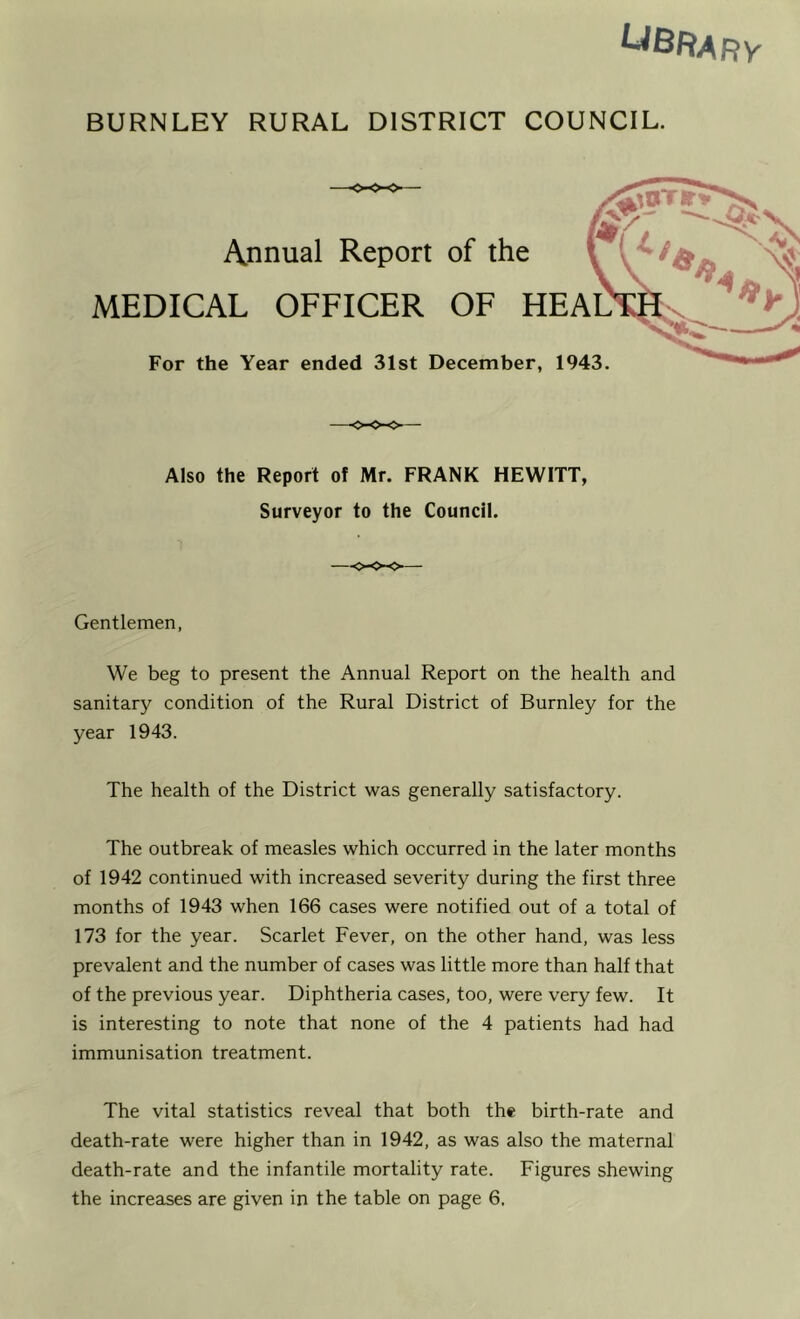 UBRary BURNLEY RURAL DISTRICT COUNCIL. Annual Report of the MEDICAL OFFICER OF HE For the Year ended 31st December, 1943. Also the Report of Mr. FRANK HEWITT, Surveyor to the Council. —<-<>-<>— Gentlemen, We beg to present the Annual Report on the health and sanitary condition of the Rural District of Burnley for the year 1943. The health of the District was generally satisfactory. The outbreak of measles which occurred in the later months of 1942 continued with increased severity during the first three months of 1943 when 166 cases were notified out of a total of 173 for the year. Scarlet Fever, on the other hand, was less prevalent and the number of cases was little more than half that of the previous year. Diphtheria cases, too, were very few. It is interesting to note that none of the 4 patients had had immunisation treatment. The vital statistics reveal that both the birth-rate and death-rate were higher than in 1942, as was also the maternal death-rate and the infantile mortality rate. Figures shewing the increases are given in the table on page 6.