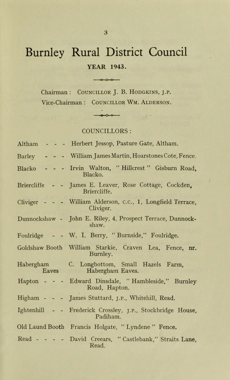 Burnley Rural District Council YEAR 1943. Chairman : Councillor J. B. Hodgkins, j.p. Vice-Chairman ; Councillor Wm. Alderson. COUNCILLORS : Altham - - Barley - - Blacko - - Briercliffe Cliviger - - Dunnockshaw Foulridge Herbert Jessop, Pasture Gate, Altham. William James Martin, Hoarstones Cote, Fence. Irvin Walton,  Hillcrest ” Gisburn Road, Blacko, James E. Leaver, Rose Cottage, Cockden, Briercliffe. William Alderson, c.c., 1, Longfield Terrace, Cliviger. John E. Riley, 4, Prospect Terrace, Dunnock- shaw. W. 1. Berry, “ Burnside,” Foulridge. Goldshaw Booth William Starkie, Craven Lea, Fence, nr. Burnley. Habergham C. Longbottom, Small Hazels Farm, Eaves Habergham Eaves. Hapton High am Edward Dinsdale, “ Hambleside,” Burnley Road, Hapton. James Stuttard, j.p., Whitehill, Read. Ightenhill Frederick Crossley, j.p., Stockbridge House, Padiham. Old Laund Booth Francis Holgate, ” Lyndene ” Fence. Read David Creears,  Castlebank,” Straits Lane, Read.