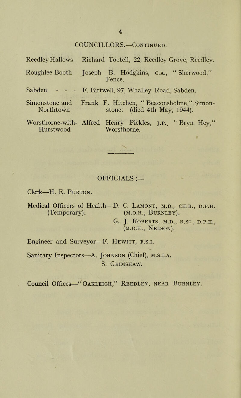 COUNCILLORS.—Continued. Reedley Hallows Roughlee Booth Sabden - - - Simonstone and Northtown W orsthorne-with- Hurstwood Richard Tootell, 22, Reedley Grove, Reedley. Joseph B. Hodgkins, c.a., “ Sherwood,” Fence. F. Birtwell, 97, Whalley Road, Sabden. Frank F. Hitchen, “ Beaconsholme,” Simon- stone. (died 4th May, 1944). Alfred Henry Pickles, j.p., ” Bryn Hey,” Worsthorne. OFFICIALS Clerk—H. E. Purton. Medical Officers of Health—D. C. Lamont, m.b., ch.b., d.p.h. (Temporary). (m.o.h., Burnley). G. J. Roberts, m.d., b.sc., d.p.h., (m.o.h., Nelson). Engineer and Surveyor—F. Hewitt, f.s.i. Sanitary Inspectors—^A. Johnson (Chief), m.s.i.a. S. Grimshaw. Council Offices—“Oakleigh,” Reedley, near Burnley.