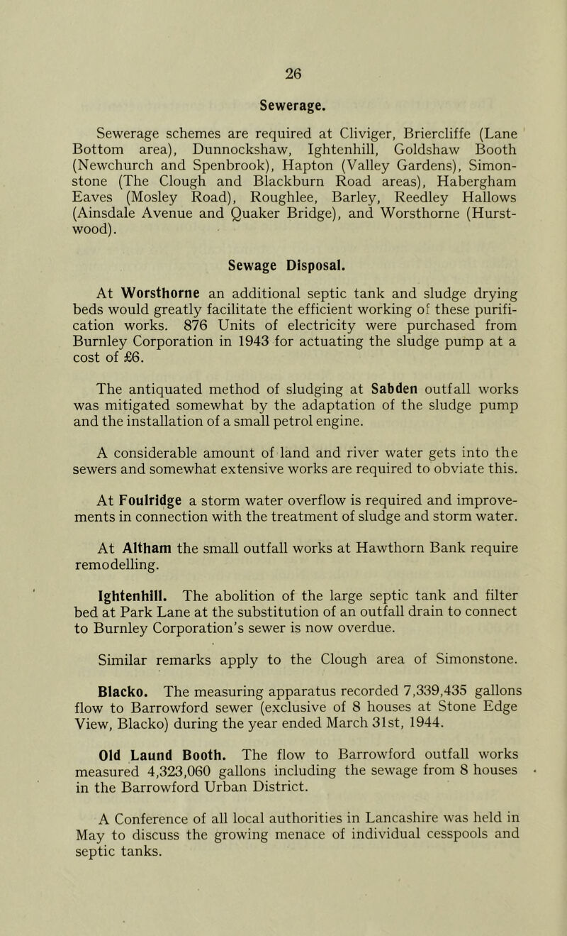 Sewerage. Sewerage schemes are required at Cliviger, Briercliffe (Lane Bottom area), Dunnockshaw, Ightenhill, Goldshaw Booth (Newchurch and Spenbrook), Hapton (Valley Gardens), Simon- stone (The Clough and Blackburn Road areas), Habergham Eaves (Mosley Road), Roughlee, Barley, Reedley Hallows (Ainsdale Avenue and Quaker Bridge), and Worsthorne (Hurst- wood). Sewage Disposal. At Worsthorne an additional septic tank and sludge drying beds would greatly facilitate the efficient working of these purifi- cation works. 876 Units of electricity were purchased from Burnley Corporation in 1943 for actuating the sludge pump at a cost of £6. The antiquated method of sludging at Sab den outfall works was mitigated somewhat by the adaptation of the sludge pump and the installation of a small petrol engine. A considerable amount of land and river water gets into the sewers and somewhat extensive works are required to obviate this. At Foulridge a storm water overflow is required and improve- ments in connection with the treatment of sludge and storm water. At Altham the small outfall works at Hawthorn Bank require remodelling. Ightenhill. The abolition of the large septic tank and filter bed at Park Lane at the substitution of an outfall drain to connect to Burnley Corporation’s sewer is now overdue. Similar remarks apply to the Clough area of Simonstone. Blacko. The measuring apparatus recorded 7,339,435 gallons flow to Barrowford sewer (exclusive of 8 houses at Stone Edge View, Blacko) during the year ended March 31st, 1944. Old Laund Booth. The flow to Barrowford outfall works measured 4,323,060 gallons including the sewage from 8 houses in the Barrowford Urban District. A Conference of all local authorities in Lancashire was held in May to discuss the growing menace of individual cesspools and septic tanks.