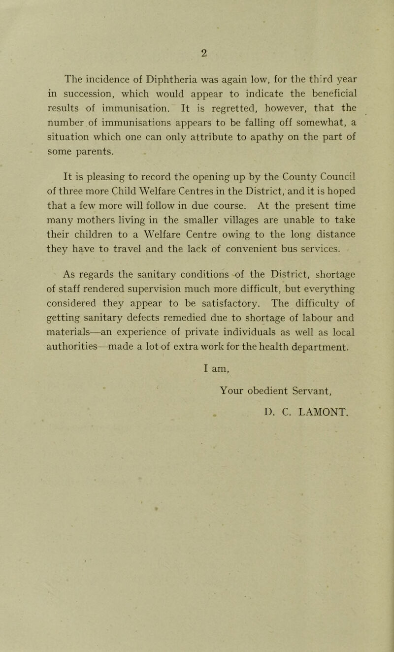 The incidence of Diphtheria was again low, for the third year in succession, which would appear to indicate the beneficial results of immunisation. It is regretted, however, that the number of immunisations appears to be falling off somewhat, a situation which one can only attribute to apathy on the part of some parents. It is pleasing to record the opening up by the County Council of three more Child Welfare Centres in the District, and it is hoped that a few more will follow in due course. At the present time many mothers living in the smaller villages are unable to take their children to a Welfare Centre owing to the long distance they have to travel and the lack of convenient bus services. As regards the sanitary conditions of the District, shortage of staff rendered supervision much more difficult, but everything considered they appear to be satisfactory. The difficulty of getting sanitary defects remedied due to shortage of labour and materials—an experience of private individuals as well as local authorities—made a lot of extra work for the health department. I am. Your obedient Servant, D. C. LAMONT.