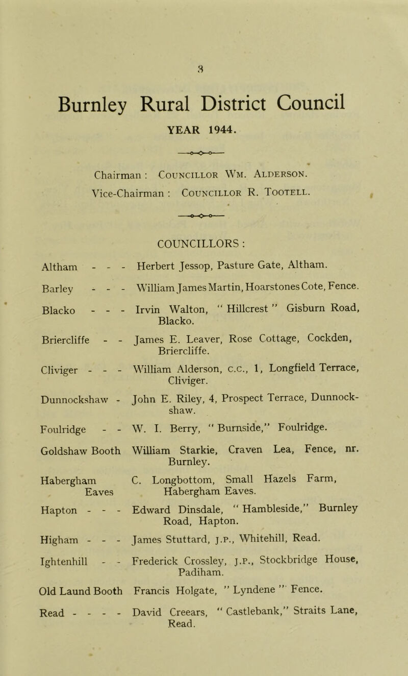 Burnley Rural District Council YEAR 1944. « Chairman : Councillor Wm. Alderson. Vice-Chairman : Councillor R. Tootell. Altham - - - -o-O-o COUNCILLORS : Herbert Jessop, Pasture Gate, Altham. Barley - - - • Blacko - - - William James Martin, Hoarstones Cote, Fence. Irvin Walton, “ Hillcrest ” Gisburn Road, Blacko. Briercliffe - - James E. Leaver, Rose Cottage, Cockden, Briercliffe. Cliviger - - - William Alderson, c.c., 1, Longfield Terrace, Cliviger. Dunnockshaw - John E. Riley, 4, Prospect Terrace, Dunnock- shaw. Foulridge - - W. 1. Berry,  Burnside,” Foulridge, Goldshaw Booth William Starkie, Craven Lea, Fence, nr. Burnley. Habergham Eaves C. Longbottom, Small Hazels Farm, Habergham Eaves. Hapton - - - Edward Dinsdale, “ Hambleside,” Burnley Road, Hapton. Higham - - - James Stuttard, j.P., Whitehill, Read. Ightenhill - - Frederick Crossley, j.p., Stockbridge House, Padiham. Old Laund Booth Francis Holgate, ” Lyndene ” Fence. Read - - - - David Creears,  Castlebank,” Straits Lane, Read.