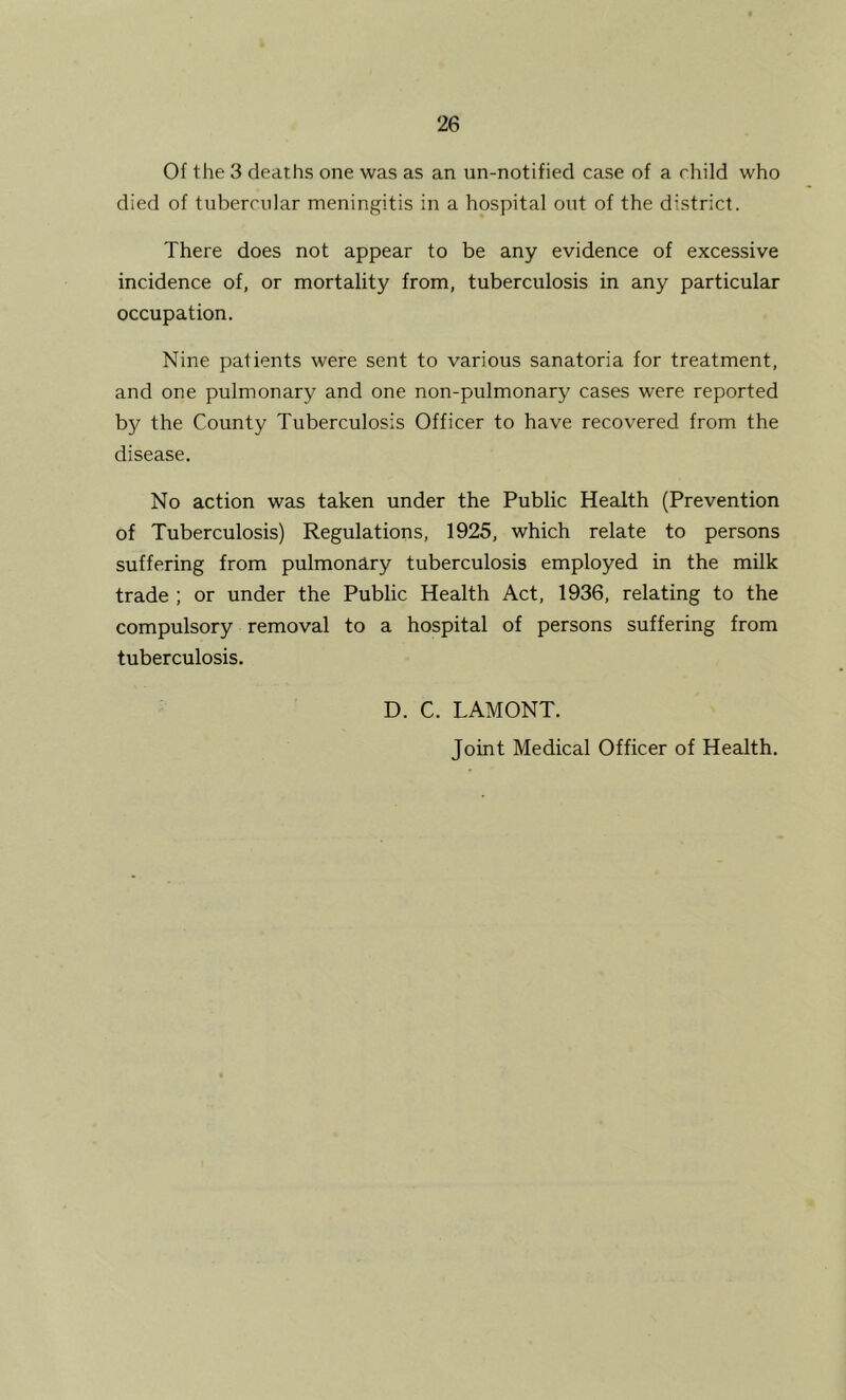 Of the 3 deaths one was as an un-notified case of a child who died of tubercular meningitis in a hospital out of the district. There does not appear to be any evidence of excessive incidence of, or mortality from, tuberculosis in any particular occupation. Nine patients were sent to various sanatoria for treatment, and one pulmonary and one non-pulmonary cases were reported by the County Tuberculosis Officer to have recovered from the disease. No action was taken under the Public Health (Prevention of Tuberculosis) Regulations, 1925, which relate to persons suffering from pulmonary tuberculosis employed in the milk trade ; or under the Public Health Act, 1936, relating to the compulsory removal to a hospital of persons suffering from tuberculosis. D. C. LAMONT. Joint Medical Officer of Health,