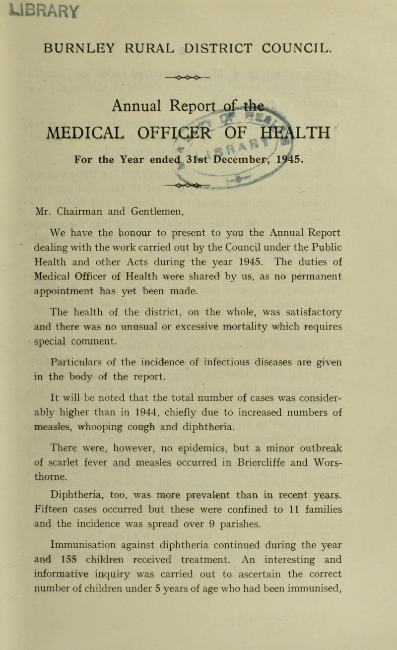 UBRARY BURNLEY RURAL DISTRICT COUNCIL. Annual Repor; MEDICAL OFFICER For the Year ended Slot December; Mr. Chairman and Gentlemen, We have the honour to present to you the Annual Report dealing with the work carried out by the Council under the Public Health and other Acts during the year 1945. The duties of Medical Officer of Health were shared by us, as no permanent appointment has yet been made. The health of the district, on the whole, was satisfactory and there was no unusual or excessive mortality which requires special comment. Particulars of the incidence of infectious diseases are given in the body of the report. It will be noted that the total number of cases was consider- ably higher than in 1944, chiefly due to increased numbers of measles, whooping cough and diphtheria. There were, however, no epidemics, but a minor outbreak of scarlet fever and measles occurred in Briercliffe and Wors- thorne. Diphtheria, too, was more prevalent than in recent years. Fifteen cases occurred but these were confined to 11 families and the incidence was spread over 9 parishes. Immunisation against diphtheria continued during the year and 155 children received treatment. An interesting and informative inquiry was carried out to ascertain the correct number of children under 5 years of age who had been immunised,