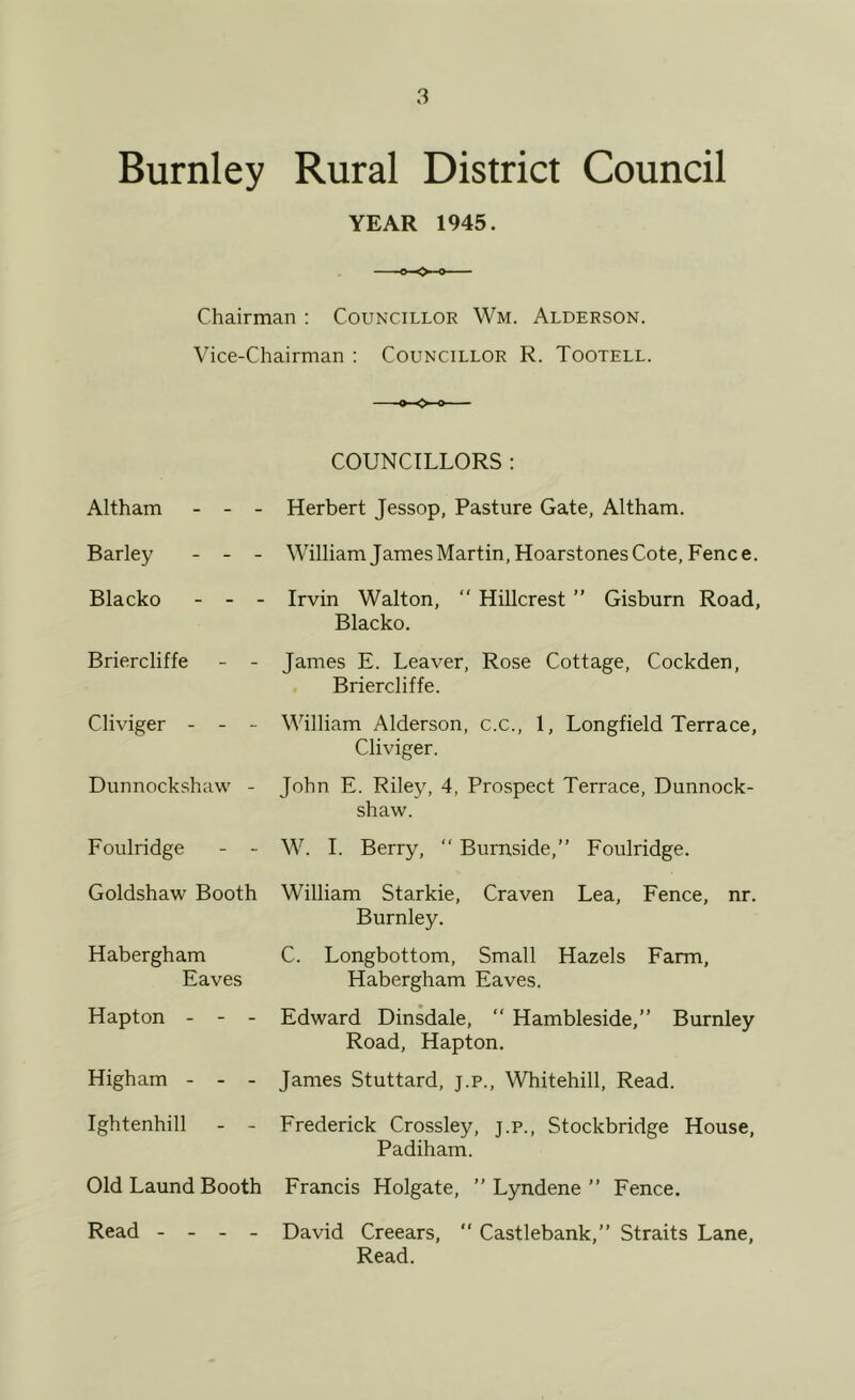 Burnley Rural District Council YEAR 1945. Chairman : Councillor Wm. Alderson. Vice-Chairman ; Councillor R. Tootell. COUNCILLORS : Altham - - Barley - - Blacko - - Briercliffe Cliviger - - Dunnockshaw Foulridge Herbert Jessop, Pasture Gate, Altham. William James Martin, Hoarstones Cote, Fence. Irvin Walton, “ Hillcrest ” Gisburn Road, Blacko. James E. Leaver, Rose Cottage, Cockden, Briercliffe. William Alderson, c.c., 1, Longfield Terrace, Cliviger. John E. Riley, 4, Prospect Terrace, Dunnock- shaw. W. 1. Berry, “ Burnside,” Foulridge. Goldshaw Booth William Starkie, Craven Lea, Fence, nr. Burnley. Habergham C. Longbottom, Small Hazels Farm, Eaves Habergham Eaves. Hapton - - - Edward Dinsdale, “ Hambleside,” Burnley Road, Hapton. Higham - - - James Stuttard, j.p., Whitehill, Read. Ightenhill - - Frederick Crossley, j.p., Stockbridge House, Padiham. Old Laund Booth Francis Holgate, ” Lyndene ” Fence. Read - - - - David Creears,  Castlebank,” Straits Lane, Read.