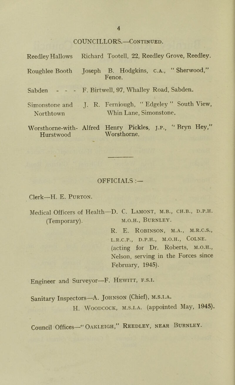 COUNCILLORS.—Continued. Reedley Hallows Richard Tootell, 22, Reedley Grove, Reedley. Roughlee Booth Joseph B. Hodgkins, c.A.,  Sherwood,” Fence. Sabden - - - F. Birtwell, 97, Whalley Road, Sabden. Simonstone and J. R. Ferniough, ” Edgeley ” South View, Northtown Whin Lane, Simonstone. Worsthorne-with- Alfred Henry Pickles, j.p., ” Bryn Hey,” Hurstwood Worsthorne. OFFICIALS Clerk—H. E. Purton. Medical Officers of Health—D. C. Lamont, m.b., ch.b., d.p.h. (Temporary). m.o.h., Burnley. R. E. Robinson, m.a., m.r.c.s., L.R.C.P., D.P.H., M.O.H., COLNE. (acting for Dr. Roberts, m.o.h.. Nelson, serving in the Forces since February, 1945). Engineer and Surveyor—F. Hewitt, f.s.i. Sanitary Inspectors—A. Johnson (Chief), m.s.i.a. H. Woodcock, m.s.i.a. (appointed May, 1945). Council Offices—“Oakleigh,” Reedley, near Burnley.