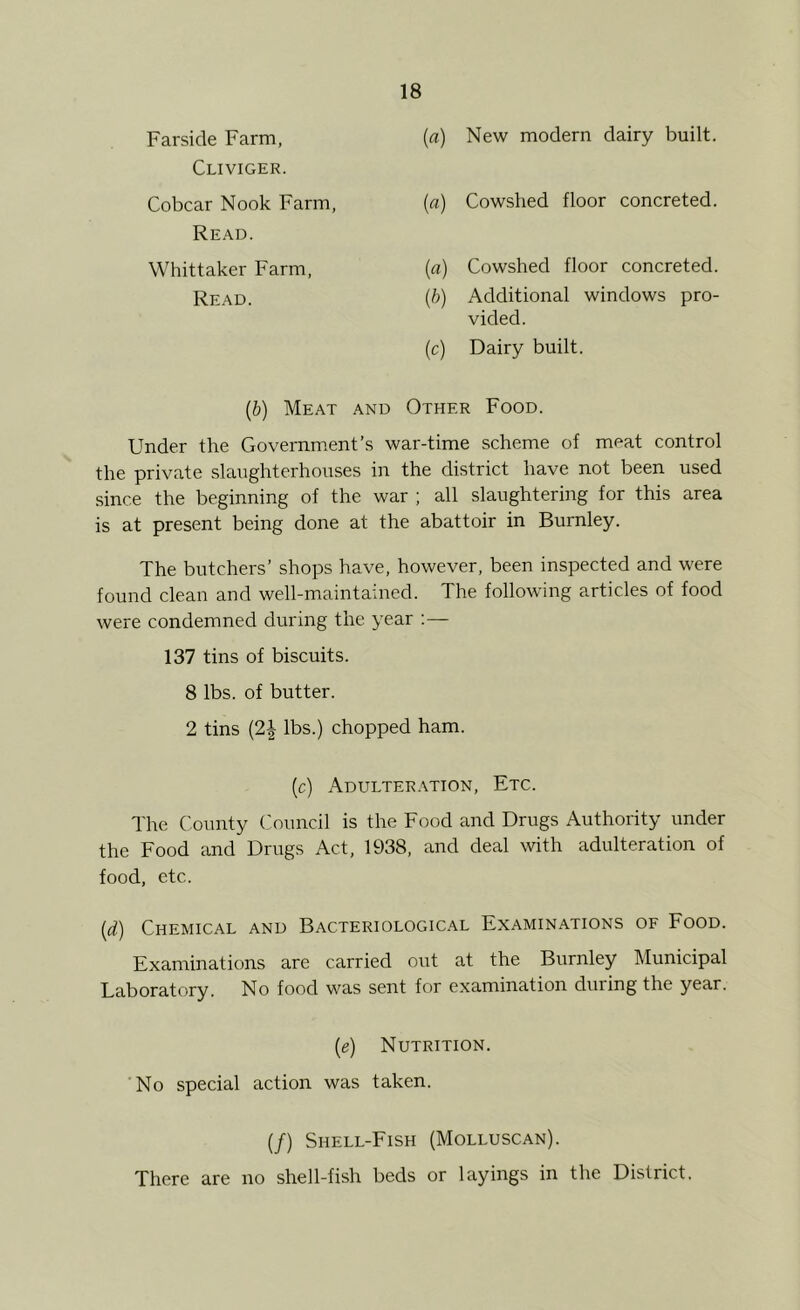 Far side Farm, Cliviger. Cobcar Nook Farm Read. Whittaker Farm, Read. {a) New modern dairy built. (a) Cowshed floor concreted. (a) Cowshed floor concreted. (/;) Additional windows pro- vided. (c) Dairy built. (b) Meat and Other Food. Under the Governmient’s war-time scheme of meat control the private slaughterhouses in the district have not been used since the beginning of the war ; all slaughtering for this area is at present being done at the abattoir in Burnley. The butchers’ shops have, however, been inspected and were found clean and well-maintained. The following articles of food were condemned during the year ;— 137 tins of biscuits. 8 lbs. of butter. 2 tins {2\ lbs.) chopped ham. (c) Adulteration, Etc. The County Council is the Food and Drugs Authority under the Food and Drugs Act, 1938, and deal with adulteration of food, etc. (if) Chemical and Bacteriological Examinations of Food. Examinations are carried out at the Burnley Municipal Laboratory. No food M^as sent for examination during the year. {e) Nutrition. No special action was taken. (/) Shell-Fish (Molluscan). There are no shell-fish beds or layings in the District.