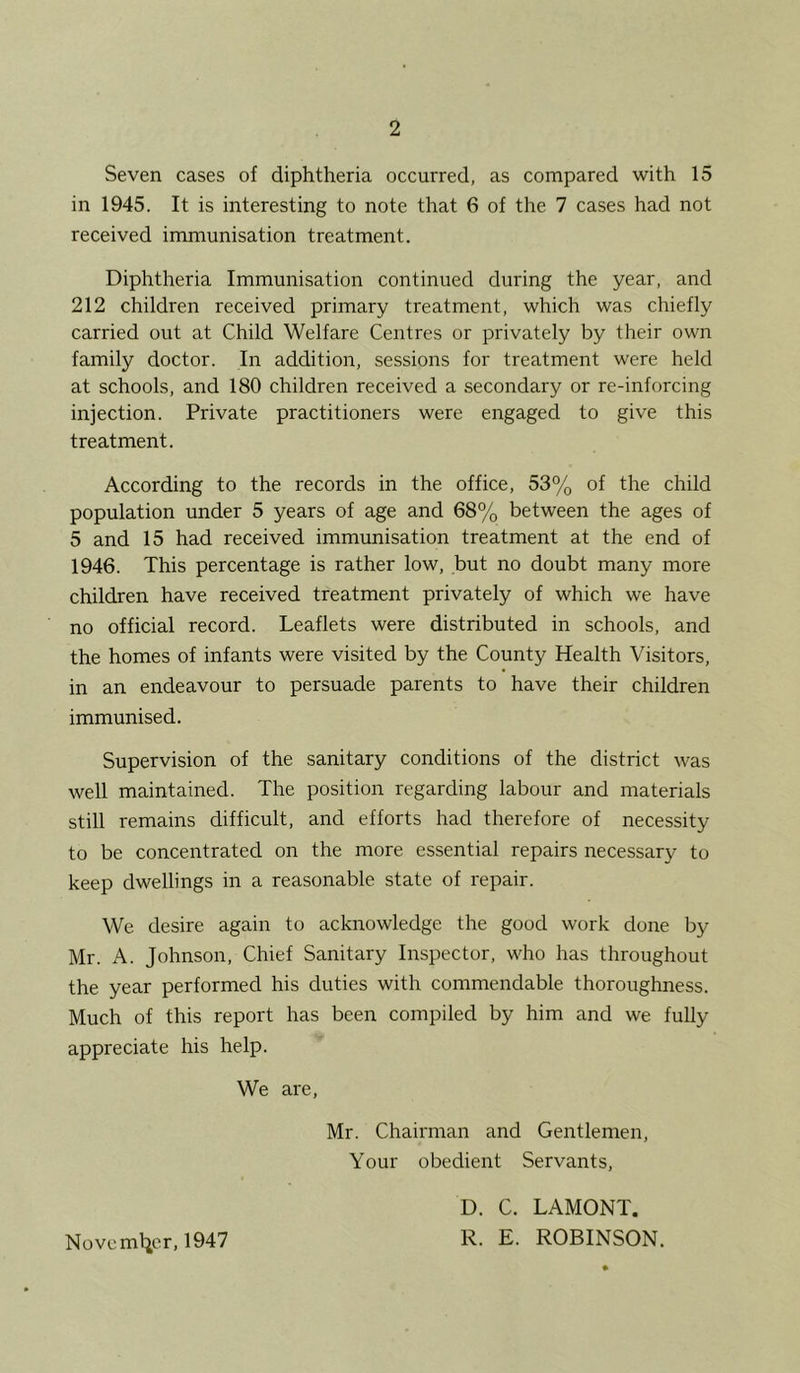 Seven cases of diphtheria occurred, as compared with 15 in 1945. It is interesting to note that 6 of the 7 cases had not received immunisation treatment. Diphtheria Immunisation continued during the year, and 212 children received primary treatment, which was chiefly carried out at Child Welfare Centres or privately by their own family doctor. In addition, sessions for treatment were held at schools, and 180 children received a secondary or re-inforcing injection. Private practitioners were engaged to give this treatment. According to the records in the office, 53% of the child population under 5 years of age and 68% between the ages of 5 and 15 had received immunisation treatment at the end of 1946. This percentage is rather low, but no doubt many more children have received treatment privately of which we have no official record. Leaflets were distributed in schools, and the homes of infants were visited by the County Health Visitors, in an endeavour to persuade parents to have their children immunised. Supervision of the sanitary conditions of the district was well maintained. The position regarding labour and materials still remains difficult, and efforts had therefore of necessity to be concentrated on the more essential repairs necessary to keep dwellings in a reasonable state of repair. We desire again to acknowledge the good work done by Mr. A. Johnson, Chief Sanitary Inspector, who has throughout the year performed his duties with commendable thoroughness. Much of this report has been compiled by him and we fully appreciate his help. We are, Mr. Chairman and Gentlemen, Your obedient Servants, Noveml^or, 1947 D. C. LAMONT. R. E. ROBINSON.