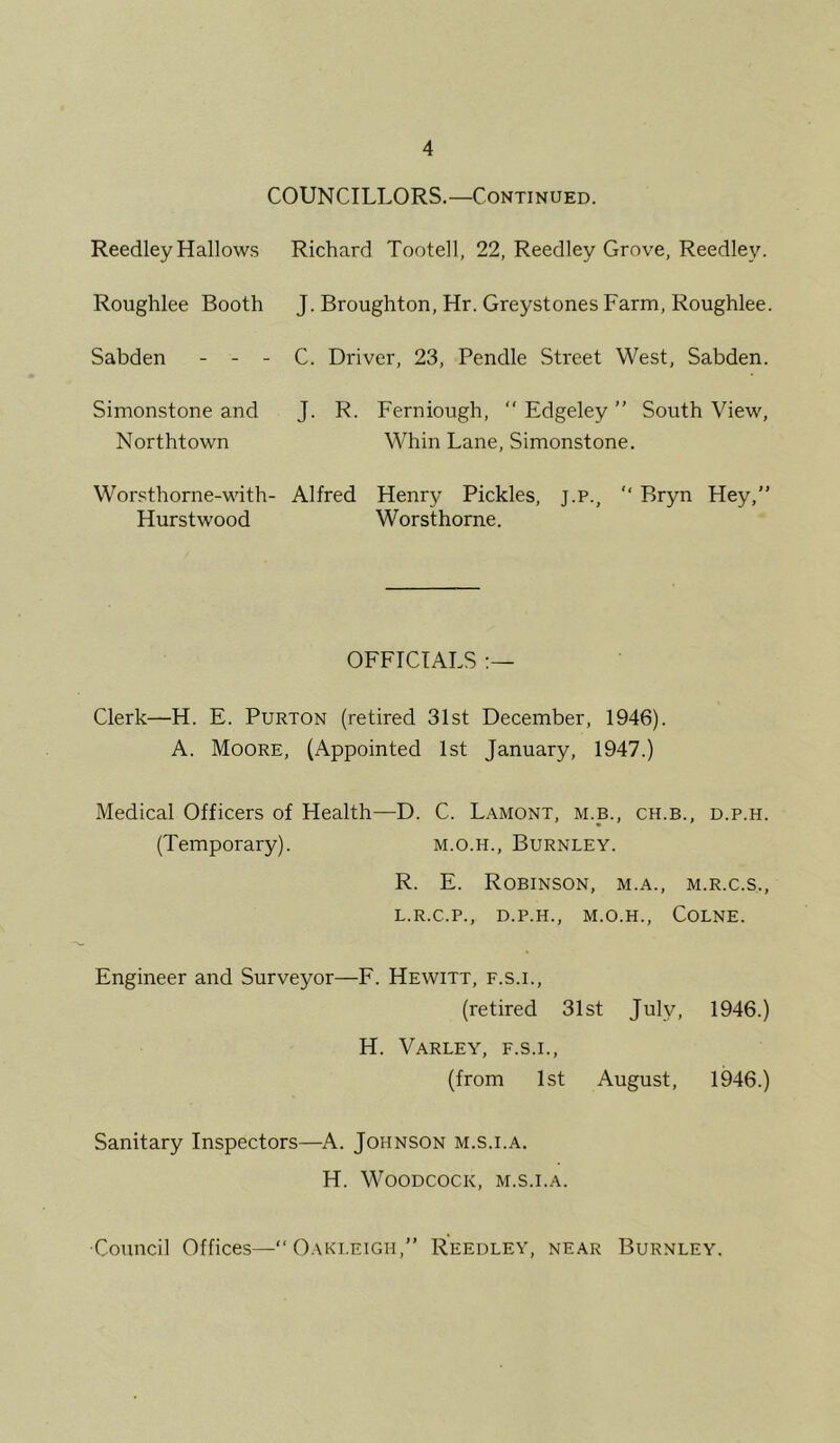 COUNCILLORS.—Continued. Reedley Hallows Richard Tootell, 22, Reedley Grove, Reedley. Roughlee Booth J. Broughton, Hr. Greystones Farm, Roughlee. Sabden - - - C. Driver, 23, Pendle Street West, Sabden. Simonstone and Northtown J. R. Ferniough,  Edgeley ” South View, Whin Lane, Simonstone. Worsthorne-with- Alfred Hurstwood Henry Pickles, j.p.,  Bryn Hey,” Worsthorne. OFFICIALS Clerk—H. E. Purton (retired 31st December, 1946). A. Moore, (Appointed 1st January, 1947.) Medical Officers of Health—D. C. Lamont, m.b., ch.b., d.p.h. (Temporary). m.o.h., Burnley. R. E. Robinson, m.a., m.r.c.s., L.R.C.P., D.P.H., M.O.H., COLNE. Engineer and Surveyor—F. Hewitt, f.s.i., (retired 31st July, 1946.) H. Varley, f.s.i., (from 1st August, 1946.) Sanitary Inspectors—A. Johnson m.s.i.a. H. Woodcock, m.s.i.a. Council Offices—” Oaki.eigh,” Reedley, near Burnley.