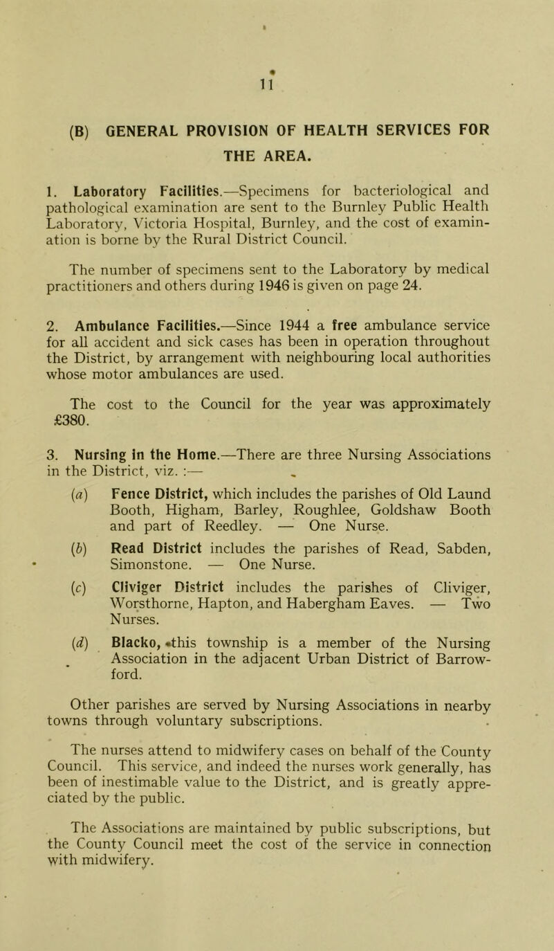 I 11 (B) GENERAL PROVISION OF HEALTH SERVICES FOR THE AREA. 1. Laboratory Facilities.—Specimens for bacteriological and pathological examination are sent to the Burnley Public Health Laboratory, Victoria Hospital, Burnley, and the cost of examin- ation is borne by the Rural District Council. The number of specimens sent to the Laboratory by medical practitioners and others during 1946 is given on page 24. 2. Ambulance Facilities.—Since 1944 a free ambulance service for all accident and sick cases has been in operation throughout the District, by arrangement with neighbouring local authorities whose motor ambulances are used. The cost to the Council for the year was approximately £380. 3. Nursing in the Home.—There are three Nursing Associations in the District, viz. :— (a) Fence District, which includes the parishes of Old Laund Booth, Higham, Barley, Roughlee, Goldshaw Booth and part of Reedley. — One Nurse. (b) Read District includes the parishes of Read, Sabden, Simonstone. — One Nurse. (c) Cliviger District includes the parishes of Cliviger, Worsthorne, Hapton, and Habergham Eaves. — Two Nurses. {d) Blacko, •this township is a member of the Nursing Association in the adjacent Urban District of Barrow- ford. Other parishes are served by Nursing Associations in nearby towns through voluntary subscriptions. The nurses attend to midwifery cases on behalf of the County Council. This service, and indeed the nurses work generally, has been of inestimable value to the District, and is greatly appre- ciated by the public. The Associations are maintained by public subscriptions, but the County Council meet the cost of the service in connection with midwifery.