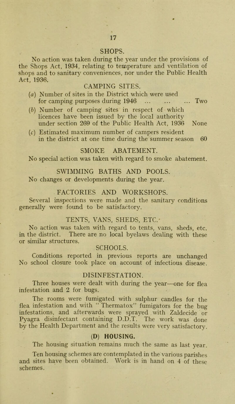 SHOPS. No action was taken during the year under the provisions of the Shops Act, 1934, relating to temperature and ventilation of shops and to sanitary conveniences, nor under the Public Health Act, 1936. CAMPING SITES. (а) Number of sites in the District which were used for camping purposes during 1946 ... ... ... Two (б) Number of camping sites in respect of which licences have been issued by the local authority under section 269 of the Public Health Act, 1936 None (c) Estimated maximum number of campers resident in the district at one time during the summer season 60 SMOKE ABATEMENT. No special action was taken with regard to smoke abatement. SWIMMING BATHS AND POOLS. No changes or developments during the year. FACTORIES AND WORKSHOPS. Several inspections were made and the sanitary conditions generally were found to be satisfactory. TENTS, VANS, SHEDS, ETC.* No action was taken with regard to tents, vans, sheds, etc. in the district. There are no local byelaws dealing with these or similar structures. SCHOOLS. Conditions reported in previous reports are unchanged No school closure took place on account of infectious disease. DISINFESTATION. Three houses were dealt with during the year—one for flea infestation and 2 for bugs. The rooms were fumigated with sulphur candles for the flea infestation and with “ Thermatox” fumigators for the bug infestations, and afterwards were sprayed with Zaldecide or Pyagra disinfectant containing D.D.T. The work was done by the Health Department and the results were very satisfactory. (D) HOUSING. The housing situation remains much the same as last year. Ten housing schemes are contemplated in the various parishes and sites have been obtained. Work is in hand on 4 of the.se schemes.