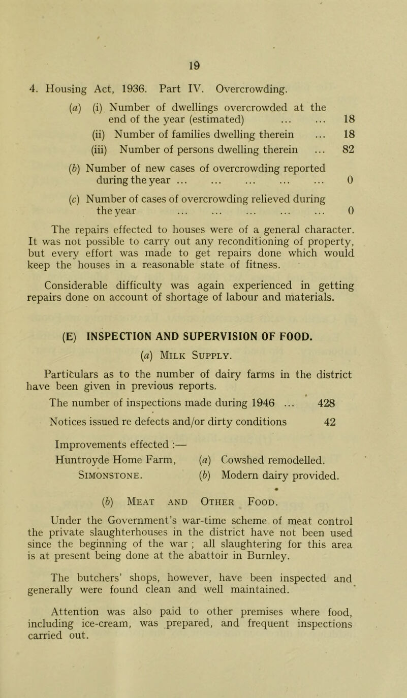 4. Housing Act, 1936. Part IV. Overcrowding. [a) (i) Number of dwellings overcrowded at the end of the year (estimated) ... ... 18 (ii) Number of families dwelling therein ... 18 (iii) Number of persons dwelling therein ... 82 [b) Number of new cases of overcrowding reported during the year ... ... ... ... ... 0 [c) Number of cases of overcrowding relieved during the year ... ... ... ... ... 0 The repairs effected to houses were of a general character. It was not possible to carry out any reconditioning of property, but every effort was made to get repairs done which would keep the houses in a reasonable state of fitness. Considerable difficulty was again experienced in getting repairs done on account of shortage of labour and materials. (E) INSPECTION AND SUPERVISION OF FOOD. (a) Milk Supply. Partitulars as to the number of dairy farms in the district have been given in previous reports. The number of inspections made during 1946 ... 428 Notices issued re defects and/or dirty conditions 42 Improvements effected :— Huntroyde Home Farm, [a) Cowshed remodelled. SiMONSTONE. {b) Modern dairy provided. [b) Meat and Other Food. Under the Government’s war-time scheme of meat control the private slaughterhouses in the district have not been used since the beginning of the war ; all slaughtering for this area is at present being done at the abattoir in Burnley. The butchers’ shops, however, have been inspected and generally were found clean and well maintained. Attention was also paid to other premises where food, including ice-cream, was prepared, and frequent inspections carried out.