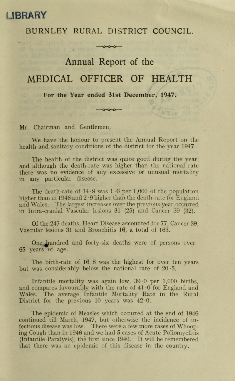 LIBRARY BURNLEY RURAL DISTRICT COUNCIL. Annual Report of the MEDICAL OFFICER OF HEALTH For the Year ended 31st December, 1947. Mr. Chairman and Gentlemen, We have the honour to present the Annual Report on the health and sanitary conditions of the district for the year 1947. The health of the district was quite good during the year, and although the death-rate was higher than the national rate there was no evidence of any excessive or unusual mortality in any particular disease. The death-rate of 14-9 was 1 '6 per 1,000 of the population higher than in 1946 and 2-9 higher than the death-rate for England and Wales. The largest increases over the previous year occurred in Intra-cranial Vascular lesions 31 (25) and Cancer 39 (32). Of the 247 deaths. Heart Disease accounted for 77, Cancer 39, Vascular lesions 31 and Bronchitis 16, a total of 163. One ^undred and forty-six deaths were of persons over 65 years of age. The birth-rate of 16-8 was the highest for over ten 5'ears but was considerably below the national rate of 20-5. Infantile mortality was again low, 39-0 per 1,000 births, and compares favourably with the rate of 41 -0 for England and Wales. The average Infantile Mortality Rate in the Rural District for the previous 10 years was 42-0. The epidemic of Measles which occurred at the end of 1946 continued till March, 1947, but otherwise the incidence of in- fectious disease was low. There were a few more cases of Whoop- ing Cough than in 1946 and we had 5 cases of Acute Poliomyelitis (Infantile Paralysis), the first since 1940. It will be remembered that there was an epidemic of this disease in the country.