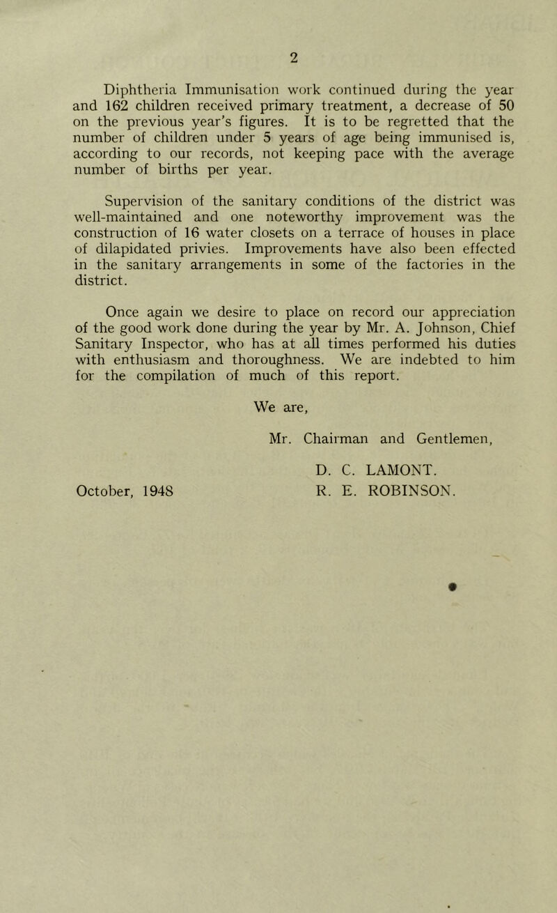 Diphtheria Immunisation work continued during the year and 162 children received primary treatment, a decrease of 50 on the previous year’s figures. It is to be regretted that the number of children under 5 years of age being immunised is, according to our records, not keeping pace with the average number of births per year. Supervision of the sanitary conditions of the district was well-maintained and one noteworthy improvement was the construction of 16 water closets on a terrace of houses in place of dilapidated privies. Improvements have also been effected in the sanitary arrangements in some of the factories in the district. Once again we desire to place on record our appreciation of the good work done during the year by Mr. A. Johnson, Chief Sanitary Inspector, who has at aU times performed his duties with enthusiasm and thoroughness. We are indebted to him for the compilation of much of this report. We are, Mr. Chairman and Gentlemen, D. C. LAMONT. R. E. ROBINSON. October, 1948