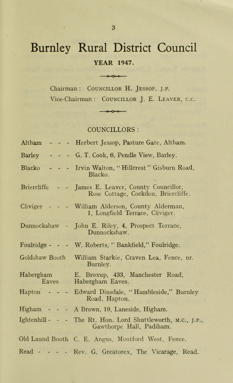 Burnley Rural District Council YEAR 1947. Chairman : Councillor H. Jessop, j.p. Vice-Chairman ; Councillor J. E. Leaver, c.c. *-0-0 Altham - - Barley - - Blacko - - Briercliffe Cliviger - - Dunnockshaw COUNCILLORS : Herbert Jessop, Pasture Gate, Altham. G. T. Cook, 6, Pendle View, Barley. Irvin Walton, “ Hillcrest ” Gisburn Road, Blacko. James E. Leaver, County Councillor, Rose Cottage, Cockden, Briercliffe. William Alderson, County Alderman, 1, Longfield Terrace, Cliviger. John E. Riley, 4, Prospect Terrace, Dunnockshaw. Foulridge - W. Roberts, “ Bankfield,” Foulridge. Goldshaw Booth Habergham Eaves Hapton - - - William Starkie, Craven Lea, Fence, nr. Burnley. E. Broxup, 433, Manchester Road, Habergham Eaves. Edward Dinsdale, “ Hambleside,” Burnley Road, Hapton. Higham A Brown, 19, Laneside, Higham. Ightenhill - The Rt. Hon. Lord Shuttleworth, M.C., j.p., Gawthorpe Hall, Padiham. Old Laund Booth C. E. Angus, Montford West, Fence. Read - - - - Rev, G, Greatorex, The Vicarage, Read.