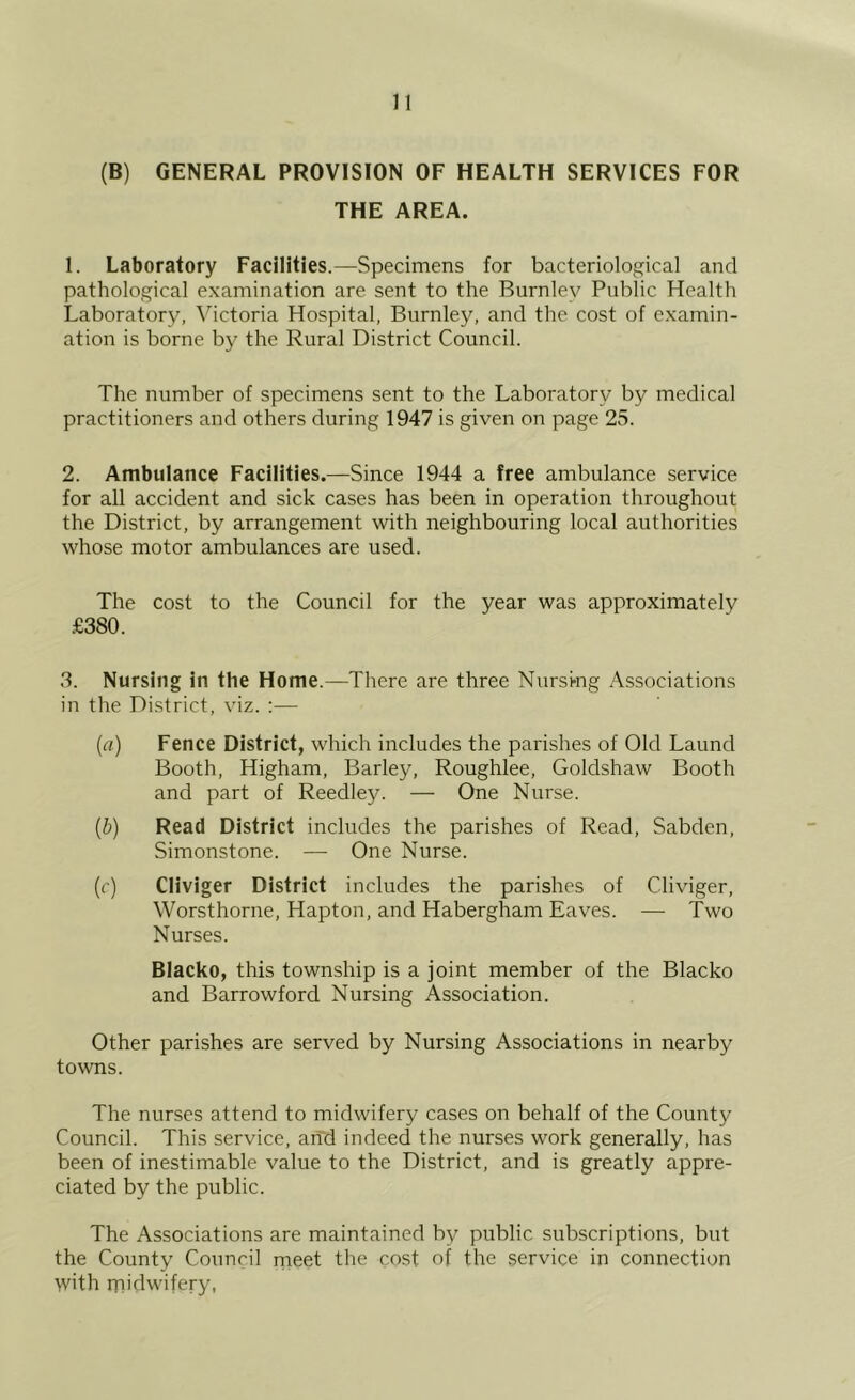 (B) GENERAL PROVISION OF HEALTH SERVICES FOR THE AREA. 1. Laboratory Facilities.—Specimens for bacteriological and pathological examination are sent to the Burnley Public Health Laboratory, \hctoria Hospital, Burnley, and the cost of examin- ation is borne by the Rural District Council. The number of specimens sent to the Laboratory by medical practitioners and others during 1947 is given on page 25. 2. Ambulance Facilities.—Since 1944 a free ambulance service for all accident and sick cases has been in operation throughout the District, by arrangement with neighbouring local authorities whose motor ambulances are used. The cost to the Council for the year was approximately .£380. 3. Nursing in the Home.—There are three Nursing Associations in the District, viz. :— {a) Fence District, which includes the parishes of Old Laund Booth, Higham, Barley, Roughlee, Goldshaw Booth and part of Reedley. — One Nurse. {b) Read District includes the parishes of Read, Sabden, Simonstone. — One Nurse. (r) Cliviger District includes the parishes of Cliviger, Worsthorne, Hapton, and Habergham Eaves. — Two Nurses. Blacko, this township is a joint member of the Blacko and Barrowford Nursing Association. Other parishes are served by Nursing Associations in nearby towns. The nurses attend to midwifery cases on behalf of the County Council. This service, and indeed the nurses work generally, has been of inestimable value to the District, and is greatly appre- ciated by the public. The Associations are maintained by public subscriptions, but the County Council rneet the cost of the .service in connection with rnidwifery,