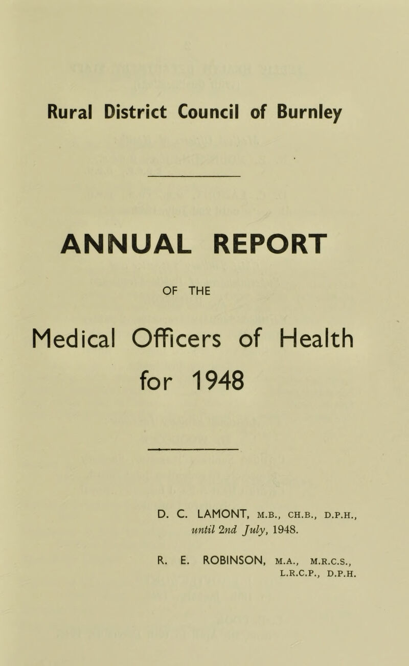 Rural District Council of Burnley ANNUAL REPORT OF THE Medical Officers of Health for 1948 D. C. LAMONT, m.b., ch.b., d.p.h., until 2nd July, 1948. R. E. ROBINSON, m.a., m.r.c.s., L.R.C.P., D.P.H.