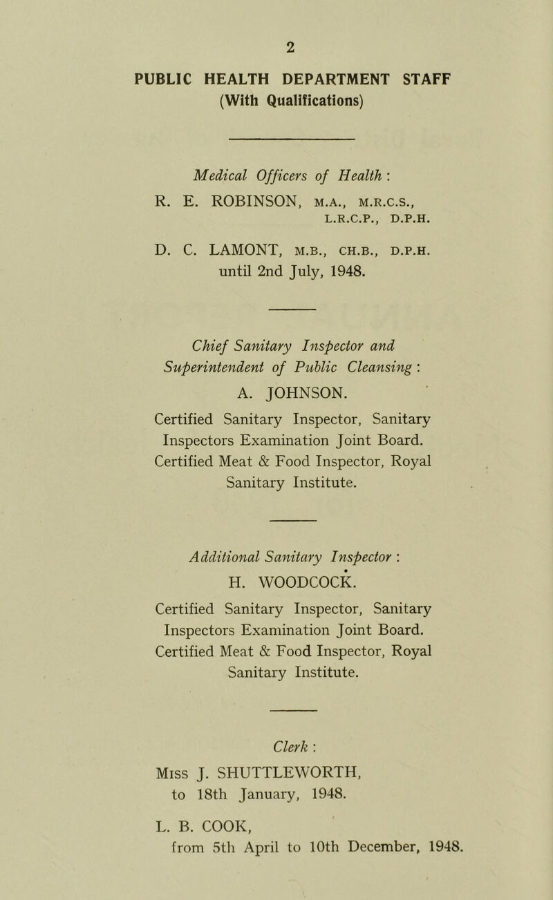 PUBLIC HEALTH DEPARTMENT STAFF (With Qualifications) Medical Officers of Health : R. E. ROBINSON, m.a., m.r.c.s., L.R.C.P., D.P.H, D. C. LAMONT, m.b., ch.b., d.p.h. until 2nd July, 1948. Chief Sanitary Inspector and Superintendent of Public Cleansing ; A. JOHNSON. Certified Sanitary Inspector, Sanitary Inspectors Examination Joint Board. Certified Meat & Food Inspector, Royal Sanitary Institute. Additional Sanitary Inspector ; H. WOODCOCK. Certified Sanitary Inspector, Sanitary Inspectors Examination Joint Board. Certified Meat & Food Inspector, Royal Sanitary Institute. Clerk : Miss J. SHUTTLEWORTH, to 18th January, 1948. L. B. COOK, from 5th April to 10th December, 1948.