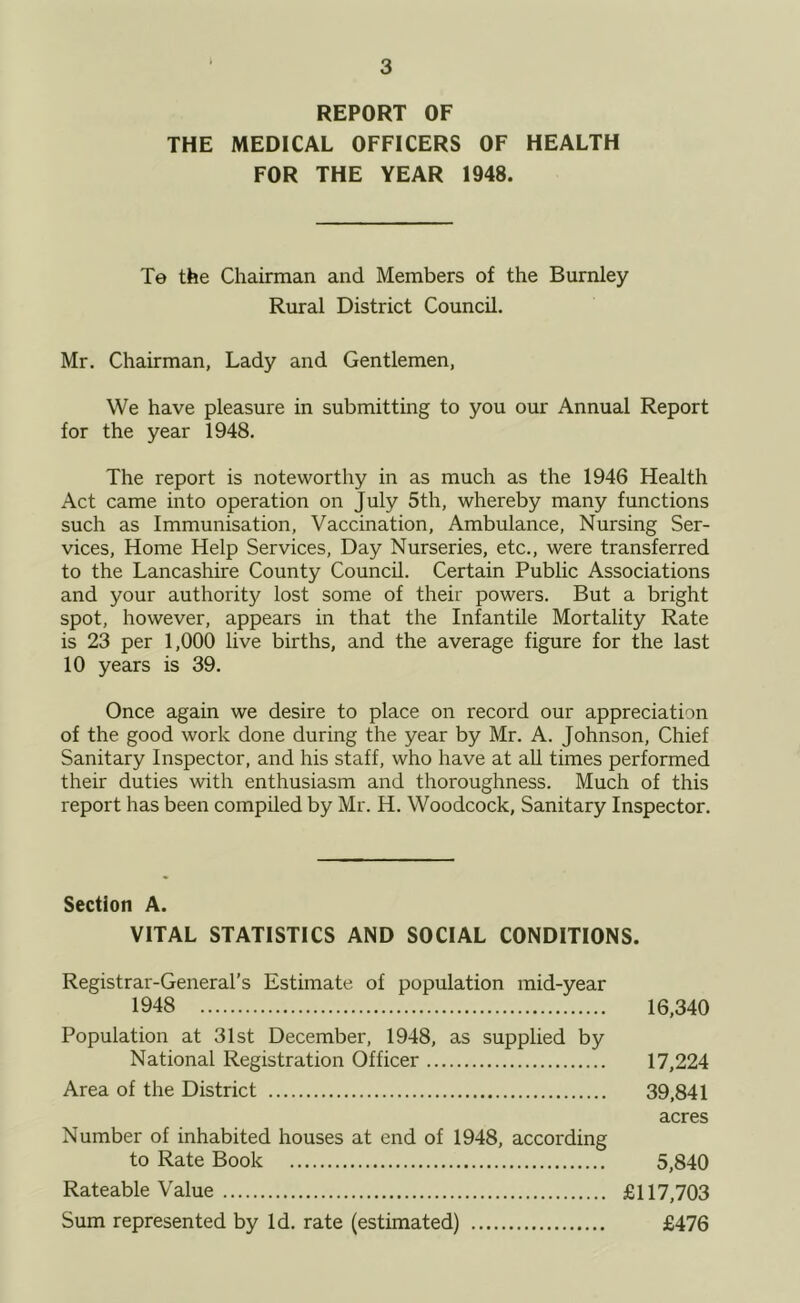 REPORT OF THE MEDICAL OFFICERS OF HEALTH FOR THE YEAR 1948. Te the Chairman and Members of the Burnley Rural District Council. Mr. Chairman, Lady and Gentlemen, We have pleasure in submitting to you our Annual Report for the year 1948. The report is noteworthy in as much as the 1946 Health Act came into operation on July 5th, whereby many functions such as Immunisation, Vaccination, Ambulance, Nursing Ser- vices, Home Help Services, Day Nurseries, etc., were transferred to the Lancashire County Council. Certain Public Associations and your authority lost some of their powers. But a bright spot, however, appears in that the Infantile Mortality Rate is 23 per 1,000 live births, and the average figure for the last 10 years is 39. Once again we desire to place on record our appreciation of the good work done during the year by Mr. A. Johnson, Chief Sanitary Inspector, and his staff, who have at aU times performed their duties with enthusiasm and thoroughness. Much of this report has been compiled by Mr. H. Woodcock, Sanitary Inspector. Section A. VITAL STATISTICS AND SOCIAL CONDITIONS. Registrar-General’s Estimate of population mid-year 1948 16,340 Population at 31st December, 1948, as supplied by National Registration Officer 17,224 Area of the District 39,841 acres Number of inhabited houses at end of 1948, according to Rate Book 5,840 Rateable Value £117,703 Sum represented by Id. rate (estimated) £476