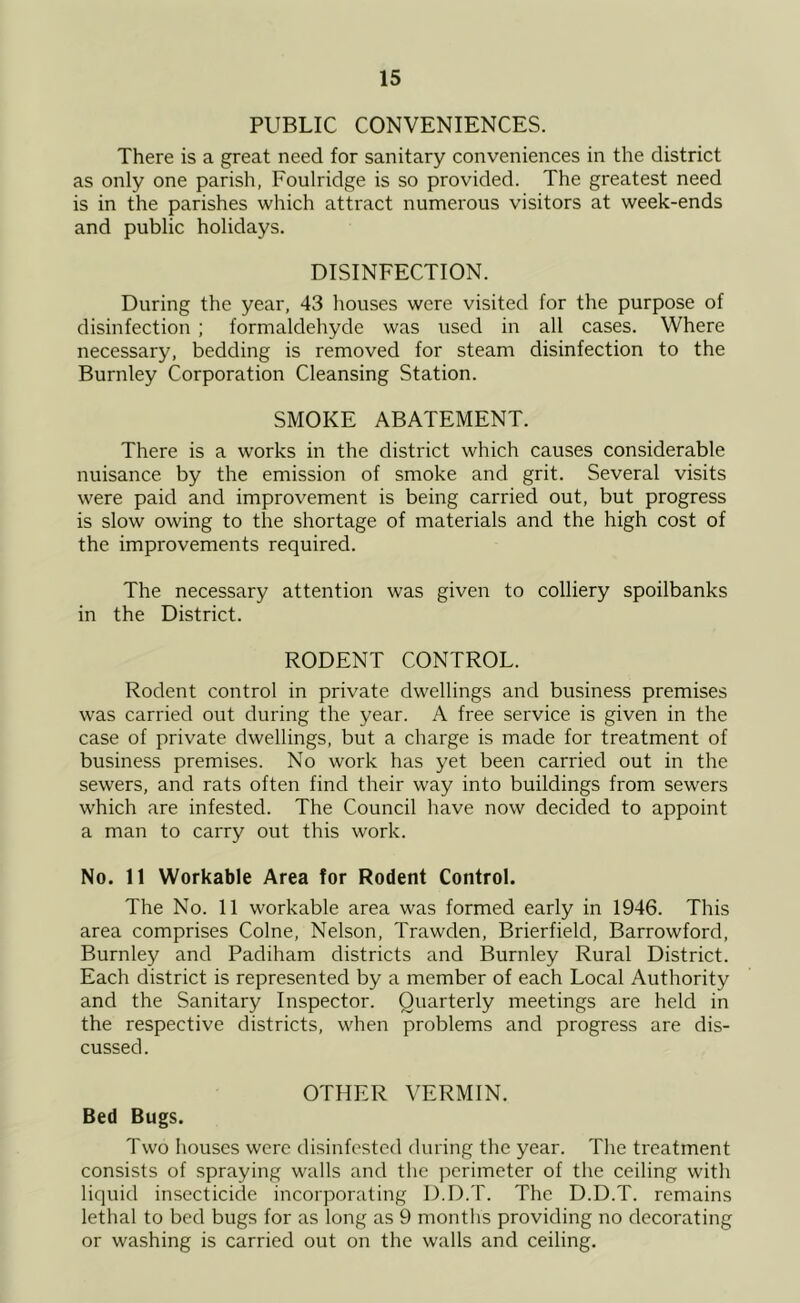 PUBLIC CONVENIENCES. There is a great need for sanitary conveniences in the district as only one parish, Foulridge is so provided. The greatest need is in the parishes which attract numerous visitors at week-ends and public holidays. DISINFECTION. During the year, 43 houses were visited for the purpose of disinfection ; formaldehyde was used in all cases. Where necessary, bedding is removed for steam disinfection to the Burnley Corporation Cleansing Station. SMOKE ABATEMENT. There is a works in the district which causes considerable nuisance by the emission of smoke and grit. Several visits were paid and improvement is being carried out, but progress is slow owing to the shortage of materials and the high cost of the improvements required. The necessary attention was given to colliery spoilbanks in the District. RODENT CONTROL. Rodent control in private dwellings and business premises was carried out during the year. A free service is given in the case of private dwellings, but a charge is made for treatment of business premises. No work has yet been carried out in the sewers, and rats often find their way into buildings from sewers which are infested. The Council have now decided to appoint a man to carry out this work. No. 11 Workable Area for Rodent Control. The No. 11 workable area was formed early in 1946. This area comprises Colne, Nelson, Trawden, Brierfield, Barrowford, Burnley and Padiham districts and Burnley Rural District. Each district is represented by a member of each Local Authority and the Sanitary Inspector. Quarterly meetings are held in the respective districts, when problems and progress are dis- cussed. OTHER VERMIN. Bed Bugs. Two houses were disinfested during the year. The treatment consists of spraying walls and the perimeter of the ceiling with liquid insecticide incorporating D.D.T. The D.D.T. remains lethal to bed bugs for as long as 9 months providing no decorating or washing is carried out on the walls and ceiling.