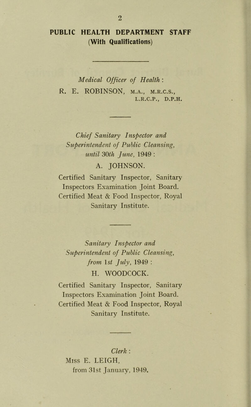 PUBLIC HEALTH DEPARTMENT STAFF (With Qualifications) Medical Officer of Health : R. E. ROBINSON, m.a., m.r.c.s., L.R.C.P., D.P.H. Chief Sanitary Inspector and Superintendent of Public Cleansing, until 30th June, 1949 : A. JOHNSON. Certified Sanitary Inspector, Sanitary Inspectors Examination Joint Board. Certified Meat & Eood Inspector, Royal Sanitary Institute. Sanitary Inspector and Superintendent of Public Cleansing, from \st July, 1949 : H. WOODCOCK. Certified Sanitary Inspector, Sanitary Inspectors Examination Joint Board. Certified Meat & Eood Inspector, Royal Sanitary Institute. Clerk : Miss E. LEIGH, from 31st January, 1949,