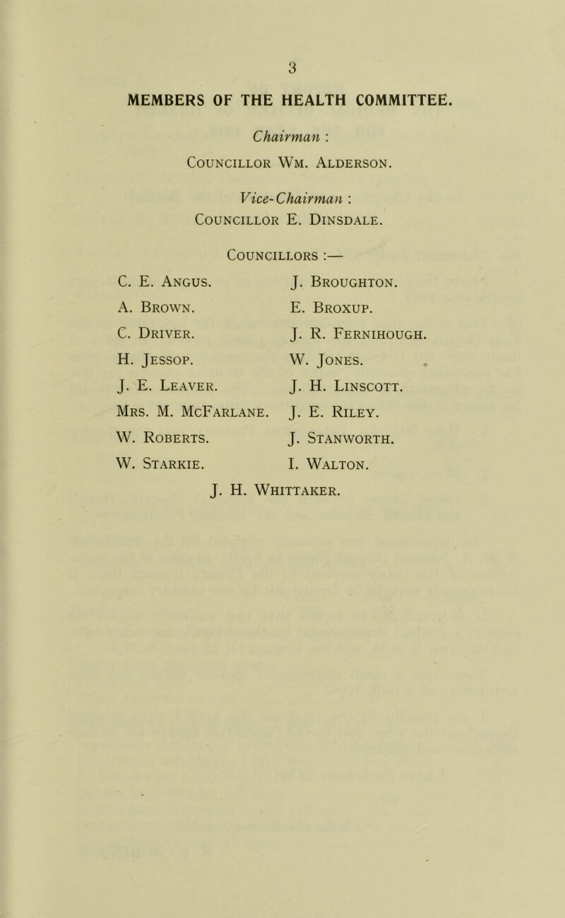 MEMBERS OF THE HEALTH COMMITTEE. Chairman : Councillor Wm. Alderson. Vice-Chairman : Councillor E. Dinsdale. C. E. Angus. Councillors :— J. Broughton. A. Brown. E. Broxup. C. Driver. J. R. Fernihough. H. Jessop. W. Jones. J. E. Leaver. J. H. Linscott. Mrs. M. McFarlane. J. E. Riley. W. Roberts. J. Stanworth. W. Starkie. I. Walton. J. H. Whittaker.