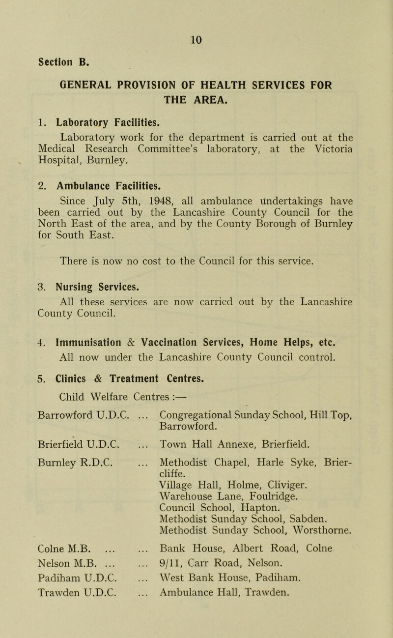 Section B. GENERAL PROVISION OF HEALTH SERVICES FOR THE AREA. 1. Laboratory Facilities. Laboratory work for the department is carried out at the Medical Research Committee’s laboratory, at the Victoria Hospital, Burnley. 2. Ambulance Facilities. Since July 5th, 1948, all ambulance undertakings have been carried out by the Lancashire County Council for the North East of the area, and by the County Borough of Burnley for South East. There is now no cost to the Council for this service. 3. Nursing Services. All these services are now carried out by the Lancashire County Council. 4. Immunisation & Vaccination Services, Home Helps, etc. All now under the Lancashire County Council control. 5. Clinics & Treatment Centres. Child Welfare Centres :— Congregational Sunday School, Hill Top, Barrowford. Town Hall Annexe, Brierfield. Methodist Chapel, Harle Syke, Brier- cliffe. Village Hall, Holme, Cliviger. Warehouse Lane, Foulridge. Council School, Hapton. Methodist Sunday School, Sabden. Methodist Sunday School, Worsthorne. Bank House, Albert Road, Colne 9/11, Carr Road, Nelson. West Bank House, Padiham. Ambulance Hall, Trawden. Barrowford U.D.C. Brierfield U.D.C. Burnley R.D.C. Colne M.B. Nelson M.B. ... Padiham U.D.C. Trawden U.D.C.