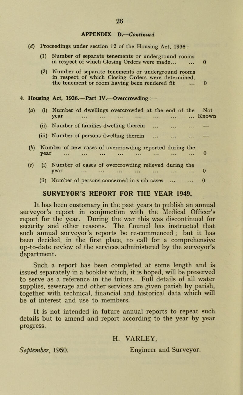 APPENDIX D.—Continued (d) Proceedings under section 12 of the Housing Act, 1936 : (1) Number of separate tenements or underg^round rooms in respect of which Closing Orders were made... ... 0 (2) Number of separate tenements or underground rooms in respect of which Closing Orders were determined, the tenement or room having been rendered fit ... 0 4. Housing Act, 1936.—Part IV.—Overcrowding :— (а) (i) Number of dwellings overcrowded at the end of the Not year ... ... ... ... ... ... ... Known (ii) Number of families dwelling therein ... ... ... — (iii) Number of persons dwelling therein ... ... ... — (б) Number of new cases of overcrowding reported during the year ... ... ... ... ... ... ... ... 0 (c) (i) Number of cases of overcrowding relieved during the year ... ... ... ... ... ... ... 0 (ii) Number of persons concerned in such cases ... ... 0 SURVEYOR’S REPORT FOR THE YEAR 1949. It hcLS been customary in the past years to publish an annual surveyor’s report in conjunction with the Medical Officer’s report for the year. During the war this was discontinued for security and other reasons. The Council has instructed that such annual surveyor’s reports be re-commenced ; but it has been decided, in the first place, to call for a comprehensive up-to-date review of the services administered by the surveyor’s department. Such a report has been completed at some length and is issued separately in a booklet which, it is hoped, wiU be preserved to serve as a reference in the future. Full details of all water supplies, sewerage and other services are given parish by parish, together with technical, financial and historical data which will be of interest and use to members. It is not intended in future annual reports to repeat such details but to amend and report according to the year by year progress. September, 1950. H. VARLEY, Engineer and Surveyor.